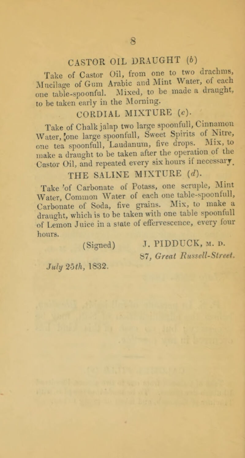 CASTOR OIL DRAUGHT (6) Take of Castor Oil, from one to two drachms, .Mucilage of Gum Arabic and Mint Water, of each one tabie-spoonful. Mixed, to be made a draught, to be taken early in the Morning. CORDIAL MIXTURE (c). Take of Chalk jalap two large spoonful!. Cinnamon Water, Jone large s})oonfull, Sweet Spirits of Nitre, one tea spoonfull. Laudanum, five drops. Mix, to make a draught to be taken after the operation of the Castor Oil, and re^ieated every six hours if necessary^ THE SALINE MIXTURE (d). Take 'of Carbonate of Potass, one scruple. Mint Water, Common Water of each one table-spoonfull. Carbonate of Soda, five grains. Mix, to make a draught, which is to be taken with one table spoonfull of I.^mon Juice in a stale of effervescence, every four hours. (Signed) J« PIDDUCK, m. p. b7, Great Russell-Street. July 'loth, 1S32.