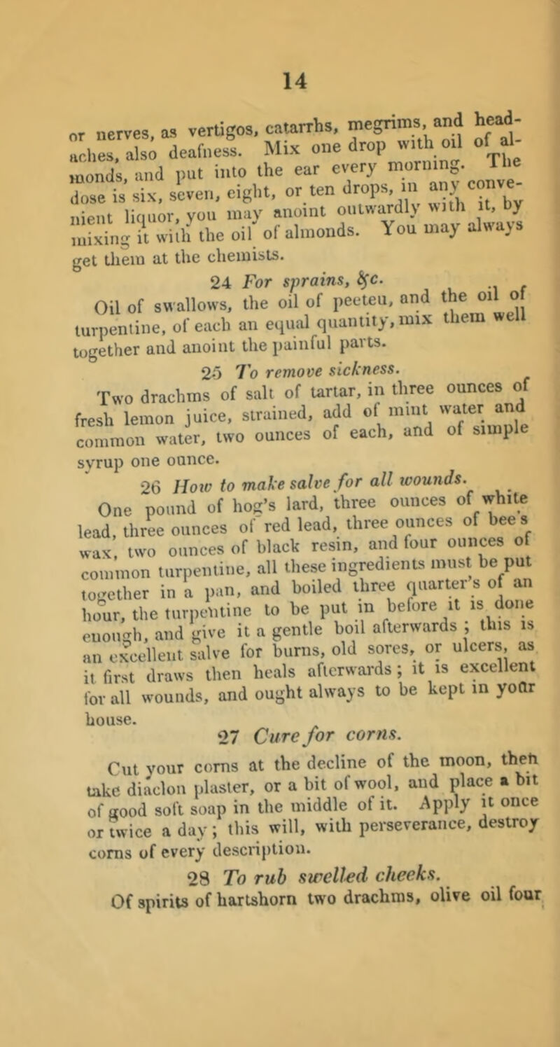 or nerves as vertigos, catarrhs, megrims and head- deafnesl Mix one drop wuh o, of Mionds and put into the ear every morning. 1 Ise is six. seven, eight, or ten drops, m any conve nient liquor, you mav anoint oulwardh with it, y Sng Hhf the olf of almonds. You may always get lliein at the chemists. 24 For sprains, f Oil of swallows, the oil of peeteu, and the oil of turpentine, of each an equal quantity, mix them well together and anoint the painful paits. 2o 7o remove sickness. Two drachms of salt of uriar, in three ounces of fresh lemon juice, strained, add of common water, two ounces of each, and of simple svrup one ounce. 26 Hoiv to make salve for all wounds. One pound of hog’s lard, three ounces of white lead, three ounces of red lead, three ounces of bees wax, two ounces of black resin, and four ounces of common turpentine, all these ingredients must he put together in a pan, and boiled three quarter s of an hour, the turpentine to be put in before it is done enough, and give it a gentle boil afterwards ; this is an excellent salve for burns, old sores, or ulcers, as it first draws then heals afterwai'ds; it is excellent for all wounds, and ought always to be kept in yoftr house. 27 Cure for corns. Cut your corns at the decline of the moon, take diaclon plaster, or a bit of wool, and place » bit of good soft soap in the middle of it. Apply it once or twice a day; this will, with perseverance, destroy corns of every description. 28 To rub swelled cheeks. Of spirits of hartshorn two drachms, olive oil four