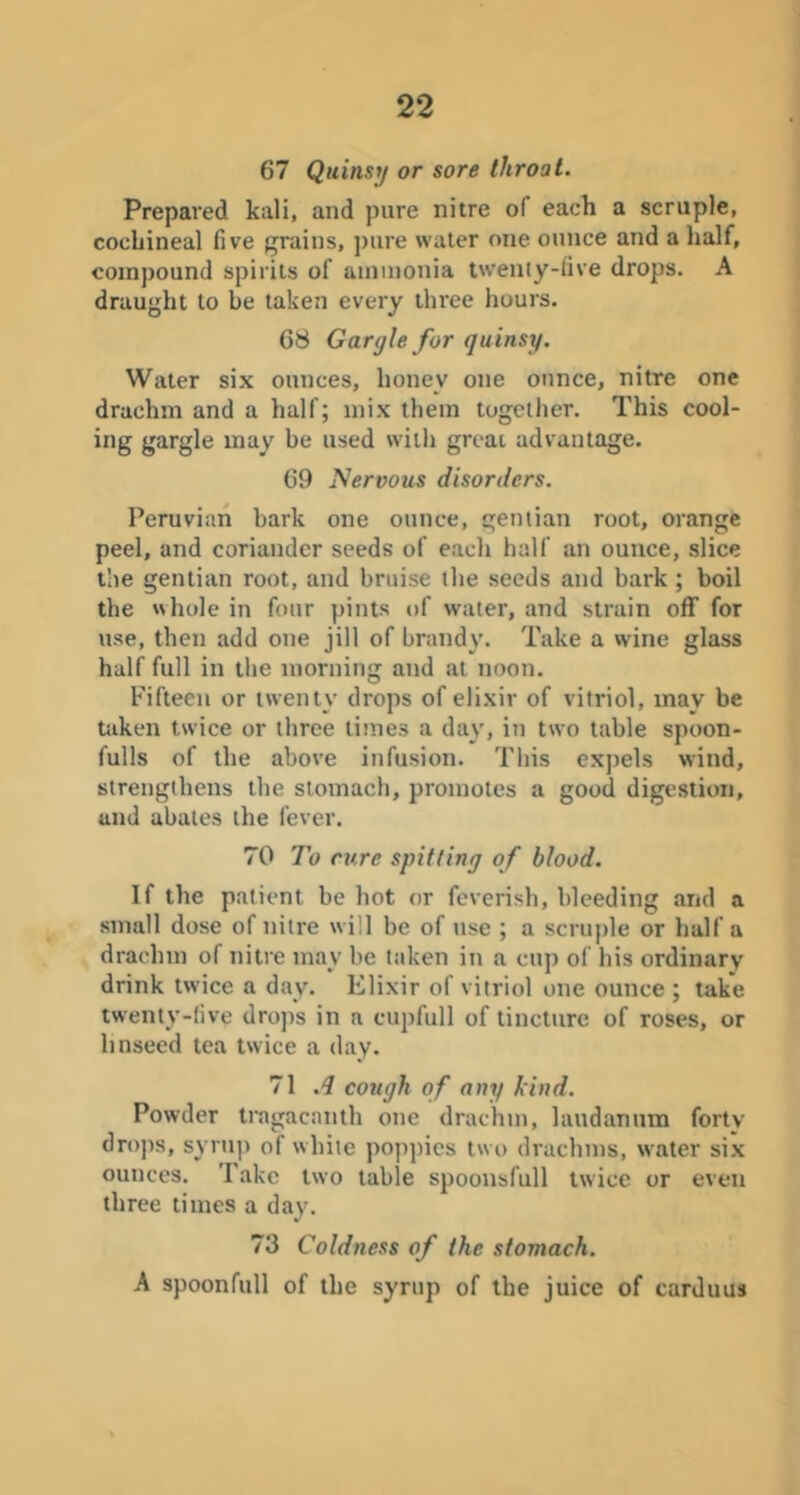 67 Quinsy or sore throat. Prepared kali, and pure nitre of each a scruple, cochineal five grains, pure water one ounce and a half, compound spirits of ammonia twenty-five drops. A draught to be taken every three hours. 68 Gargle for quinsy. Water six ounces, honey one ounce, nitre one drachm and a half; mix them togetlier. This cool- ing gargle may be used with great advantage. 69 Nervous disorders. Peruvian bark one ounce, gentian root, orange peel, and coriander seeds of each half an ounce, slice the gentian root, and bruise the seeds and bark; boil the whole in four pints of water, and strain off for use, then add one jill of brandy. Take a wine glass half full in the morning and at noon. Fifteen or twenty drops of elixir of vitriol, may be taken twice or three limes a day, in two table spoon- fulls of the above infusion. This expels wind, strengthens the stomach, promotes a good digestion, and abates the fever. 70 To cure spitting of blood. If the patient be hot or feverish, bleeding and a small dose of nitre will be of use ; a scruple or half a draclnn of nitre may be taken in a cup of his ordinary drink twice a day. Elixir of vitriol one ounce ; take twenty-five drops in a cupfull of tincture of roses, or linseed tea twice a day. 71 .d cough of any kind. Powder tragacanth one drachm, laudanum forty drops, syru]) of white poppies tw o drachms, water si,x ounces. Take two table spoonsfull twice or even three times a day. 73 Coldness of the stomach. A spoonfull of the syrup of the juice of carJuus