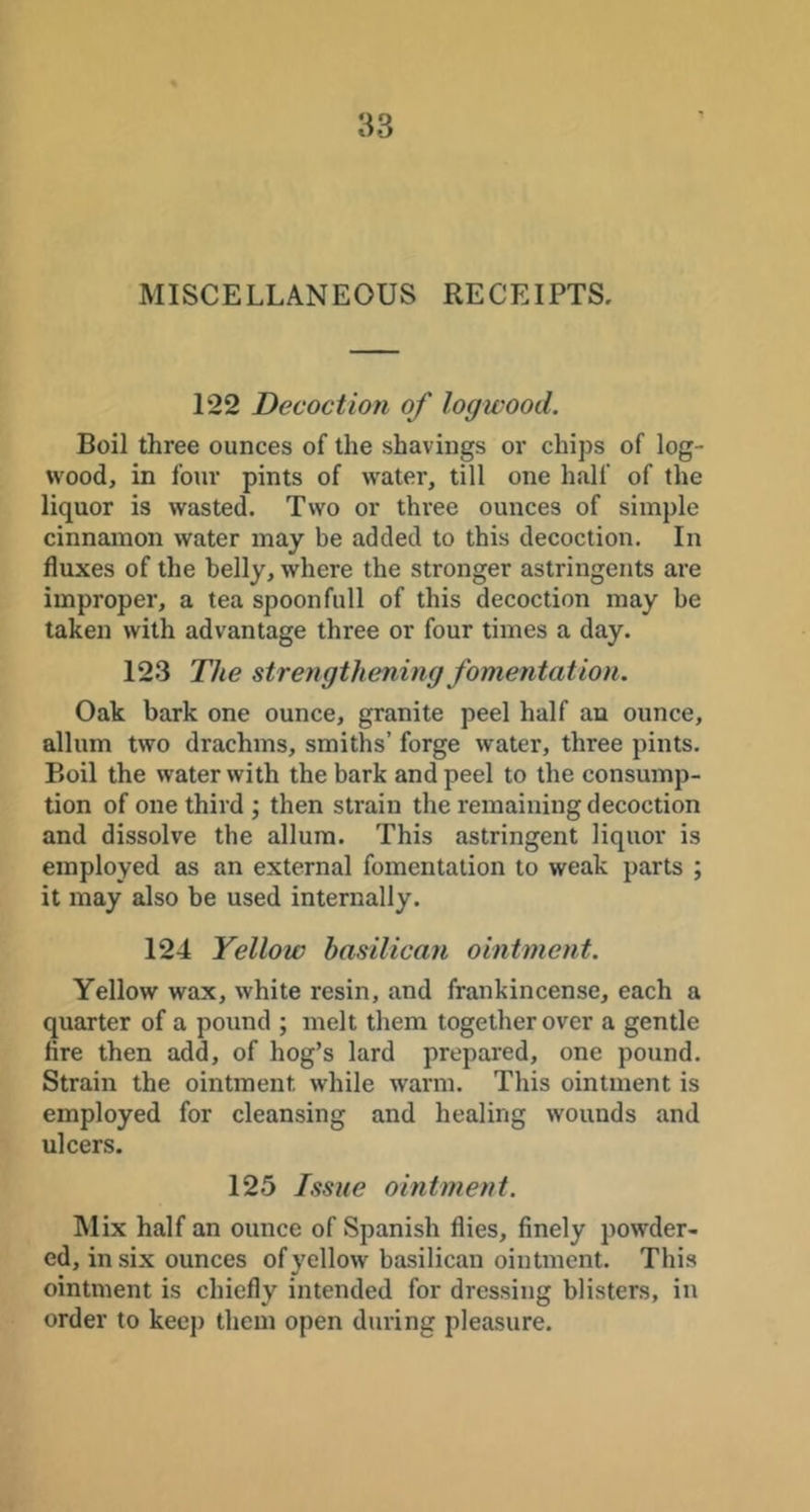 MISCELLANEOUS RECEIPTS. 122 Decoction of logwood. Boil three ounces of the shavings or chips of log- wood, in four pints of water, till one half of the liquor is wasted. Two or three ounces of simple cinnamon water may be added to this decoction. In fluxes of the belly, where the stronger astringents are improper, a tea spoonfull of this decoction may be taken with advantage three or four times a day. 123 The strengthening fomentation. Oak bark one ounce, granite peel half au ounce, allum two drachms, smiths’ forge water, three pints. Boil the water with the bark and peel to the consump- tion of one third ; then strain the remaining decoction and dissolve the allum. This astringent liquor is employed as an external fomentation to weak parts ; it may also be used internally. 124 Yellow basilican ointment. Yellow wax, white resin, and frankincense, each a quarter of a pound ; melt them together over a gentle fire then add, of hog’s lard prepared, one pound. Strain the ointment while warm. This ointment is employed for cleansing and healing wounds and ulcers. 125 Issue ointment. Alix half an ounce of Spanish flies, finely powder- ed, in six ounces of yellow basilican ointment. This ointment is chiefly intended for dressing blisters, in order to keep them open during pleasure.