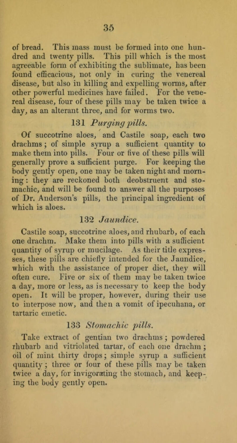 of bread. This mass must be formed into one hun- dred and twenty pills. This pill which is the most agreeable form of exhibiting the sublimate, has been found efficacious, not only in curing the venereal disease, but also in killing and expelling worms, after other powerful medicines have failed. For the vene- real disease, four of these pills may be taken twice a day, as an alterant three, and for worms two. 131 Purging pills. / Of succotrine aloes, and Castile soap, each two drachms; of simple syrup a sufficient quantity to make them into pills. Four or five of these pills will generally prove a sufficient purge. For keeping the body gently open, one may be taken night and morn- ing : they are reckoned both deobstruent and sto- machic, and will be found to answer all the purposes of Dr. Anderson’s pills, the principal ingredient of which is aloes. 132 Jaundice. Castile soap, succotrine aloes, and rhubarb, of each one drachm. Make them into pills with a sufficient quantity of syrup or mucilage. As their title expres- ses, these pills are chiefly intended for the Jaundice, which with the assistance of proper diet, thej^ will often cure. Five or six of them may be taken twice a day, more or less, as is necessary to keep the body open. It will be proper, however, during their use to interpose now, and then a vomit of ipecuhana, or tartaric emetic. 133 Stomachic pills. Take extract of gentian two drachms ; powdered rhubarb and vitriolated tartar, of each one drachm ; oil of mint thirty drops; simple syrup a sufficient quantity; three or four of these pills may be taken twice a day, for invigorating the stomach, and keep- ing the body gently open.