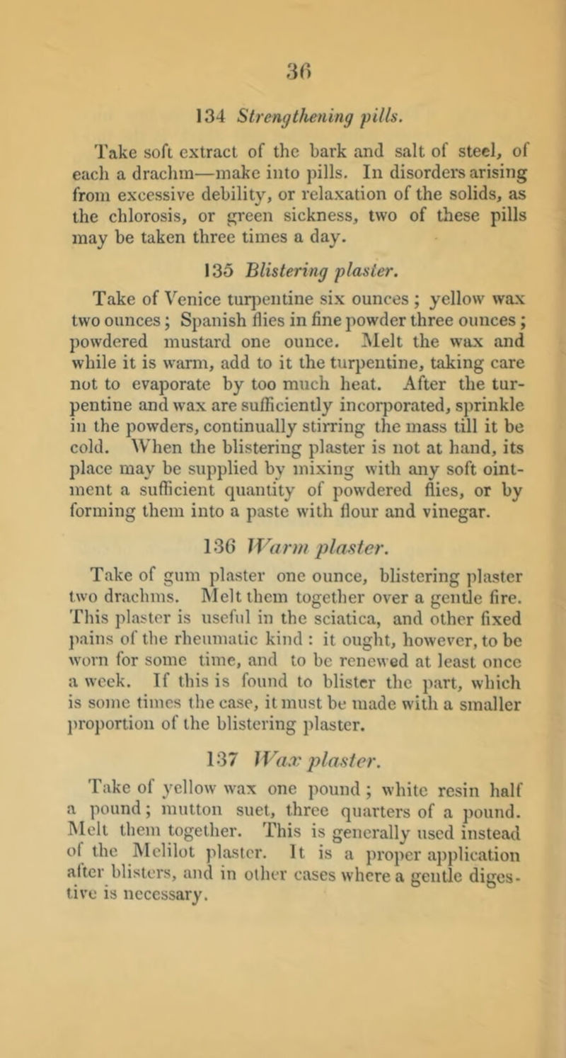 134 Strengthening pills. Take soft extract of the bark and salt of steel, of each a drachm—make into pills. In disorder's arising from excessive debility, or relaxation of the solids, as the chlorosis, or green sickness, two of these pills may be taken three times a day. 135 Blistering plaster. Take of Venice turjrentine six ounces ; yellow wax two ounces; Spanish flies in fine powder three ounces; powdered mustard one ounce. Melt the wax and while it is wann, add to it the turpentine, taking care not to evaporate by too much heat. After the tur- pentine and wax are sufficiently incorporated, sprinkle in the powders, continually stirring the mass till it be cold. When the blistering plaster is not at hand, its place may be supplied by mixing with any soft oint- ment a sufficient quantity of powdered flies, or by forming them into a paste with flour and vinegar. 136 Warm pla.ster. Take of gum plaster one ounce, blistering plaster two drachms. Melt them together over a gentle fire. This plaster is useful in the sciatica, and other fixed ])ains of the rheumatic kind : it ought, however, to be worn for some time, and to be renewed at least once a week. If this is found to blister the part, which is some times the case, it must be made with a smaller proportion of the blistering plaster. 137 Wax plaster. Take of yellow wax one pound ; white resin half a pound; mutton suet, three quarters of a ]>ound. Melt them together. This is generally used instead of the Melilot plaster. It is a proper application alter blisters, and in other cases where a gentle diges- tive is necessary.