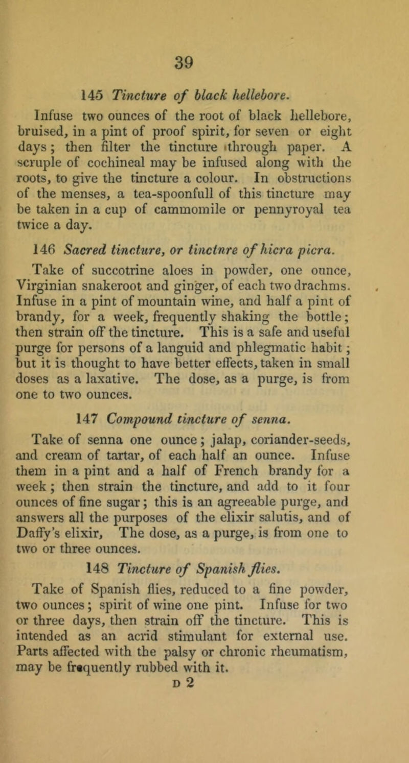 145 Tine hire of black hellebore. Infuse two ounces of the root of black liellebore, bruised, in a pint of proof spirit, for seven or eight days; then filter the tincture ithrough paper. A scruple of cochineal may be infused along with the roots, to give the tincture a colour. In obstructions of the menses, a tea-spoonfull of this tincture may be taken in a cup of cammomile or pennyroyal tea twice a day. 146 Sacred tincture, or tincture ofhicra picra. Take of succotrine aloes in powder, one ounce, Virginian snakeroot and ginger, of each two drachms. Infuse in a pint of mountain wine, and half a pint of brandy, for a week, frequently shaking the bottle; then strain oflT the tincture. This is a safe and useful purge for persons of a languid and phlegmatic habit; but it is thought to have better effects, taken in small doses as a laxative. The dose, as a purge, is from one to two ounces. 147 Compound tincture of senna. Take of senna one ounce; jalap, coriander-seeds, and cream of tartar, of each half an ounce. Infuse them in a pint and a half of French brandy for a week; then strain the tincture, and add to it four ounces of fine sugar; this is an agreeable purge, and answers all the purposes of the elixir salutis, and of Daffy’s elixir. The dose, as a purge, is from one to two or three ounces. 148 Tincture of Spanish flies. Take of Spanish flies, reduced to a fine powder, two ounces; spirit of wine one pint. Infuse for two or three days, then strain off the tincture. This is intended as an acrid stimulant for external use. Parts affected with the palsy or chronic rheumatism, may be frtquently rubbed with it. D 2