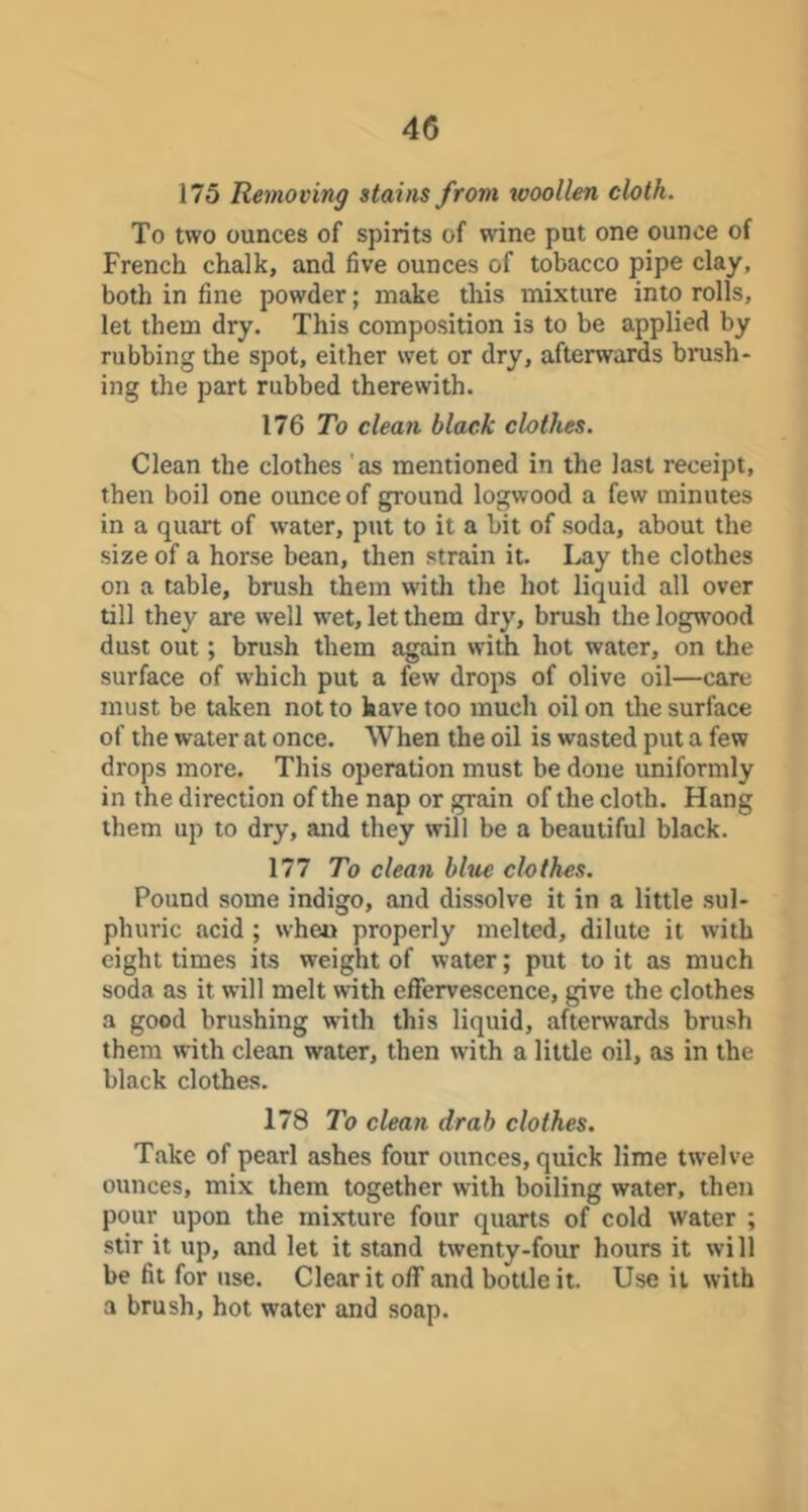 175 Removing stains from woollen cloth. To two ounces of spirits of wine put one ounce of French chalk, and five ounces of tobacco pipe clay, both in fine powder; make this mixture into rolls, let them dry. This composition is to be applied by rubbing the spot, either wet or dry, afterwards brush- ing the part rubbed therewith. 176 7h clean black clothes. Clean the clothes 'as mentioned in the last receipt, then boil one ounce of ground logwood a few minutes in a quart of water, put to it a bit of soda, about the size of a horse bean, then strain it. Lay the clothes on a table, brush them with the hot liquid all over till they are well wet, let them dry, brush the logwood dust out; brush them again with hot water, on the surface of which put a few drops of olive oil—care must be taken not to have too much oil on the surface of the water at once. When the oil is wasted put a few drops more. This operation must be done uniformly in the direction of the nap or grain of the cloth. Hang them up to dry, and they will be a beautiful black. 177 To clean blue clothes. Pound some indigo, and dissolve it in a little sul- phuric acid ; when properly melted, dilute it with eight times its weight of water; put to it as much soda as it will melt with effervescence, give the clothes a good brushing with this liquid, afterwards brush them with clean water, then with a little oil, as in the black clothes. 178 To clean drab clothes. Take of pearl ashes four ounces, quick lime twelve ounces, mix them together with boiling water, then pour upon the mixture four quarts of cold water ; stir it up, and let it stand twenty-four hours it will be fit for use. Clear it off and bottle it. Use it with a brush, hot water and soap.