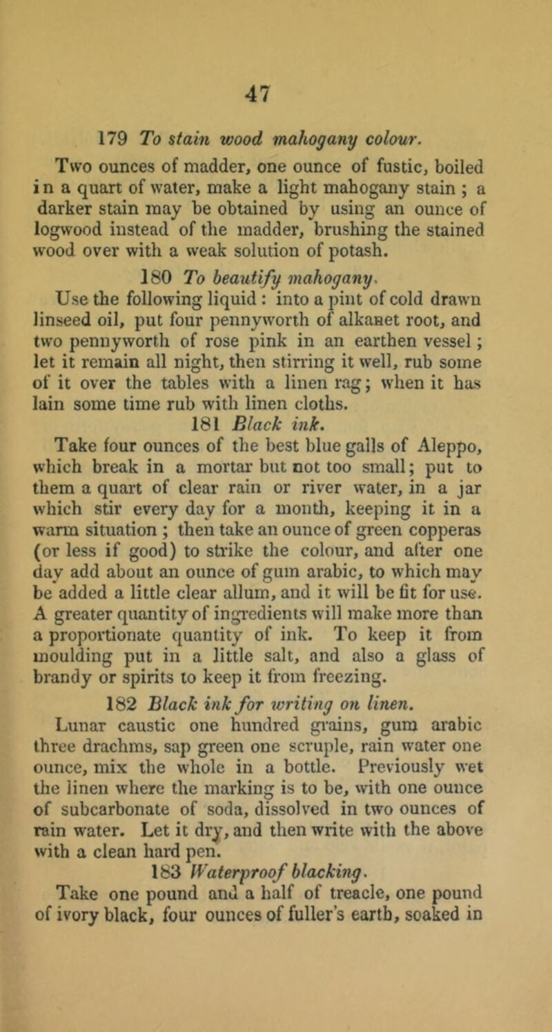 179 To stain wood mahogany colour. Two ounces of madder, one ounce of fustic, boiled i n a quart of water, make a light mahogany stain ; a darker stain may be obtained by using an ounce of logwood instead of the madder, brushing the stained wood over with a weak solution of potash. 180 To beautify mahogany. Use the following liquid: into a pint of cold drawn linseed oil, put four pennyworth of alkanet root, and two pennyworth of rose pink in an earthen vessel; let it remain all night, then stirring it well, rub some of it over the tables with a linen rag; when it has lain some time rub with linen cloths. 181 Black ink. Take four ounces of the best blue galls of Aleppo, which break in a mortal'but not too small; put to them a quart of clear rain or river water, in a jar which stir every day for a month, keeping it in a warm situation; then take an ounce of green copperas (or less if good) to strike the colour, and after one day add about an ounce of gum arabic, to which may be added a little clear allum, and it will be fit for use. A greater quantity of ingredients will make more than a proportionate quantity of ink. To keep it from moulding put in a little salt, and also a glass of brandy or spirits to keep it from freezing. 182 Black ink for writing on linen. Lunar caustic one hundred gi'ains, gum arabic three drachms, sap green one scruple, rain water one ounce, mix the whole in a bottle. Previously wet the linen where the marking is to be, with one ounce of subcarbonate of soda, dissolved in two ounces of rain water. Let it dry, and then write with the above with a clean hard pen. 183 Waterproof blacking. Take one pound and a half of treacle, one pound of ivory black, four ounces of fuller’s earth, soaked in