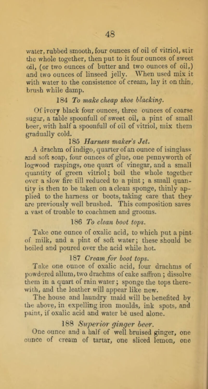 water, rubbed smooth, four ounces of oil of vitriol, stir the whole together, then put to it four ounces of sweet oil, (or two ounces of butter and two ounces of oil,) and two ounces of linseed jelly. When used mix it with water to the consistence of cream, lay it on thin, brush while damp. 184 To make cheap shoe blacking. Of ivory black four ounces, three ounces of coarse sugar, a table spoonfull of sweet oil, a pint of small beer, with half a spoonful! of oil of vitriol, mix them gradually cold. 185 Harness maker's Jet. A drachm of indigo, quarter of an ounce of isinglass and soft soap, four ounces of glue, one pennyworth of logwood raspings, one quart of vinegar, and a small quantity of green vitriol; boil the whole together over a slow 6re till reduced to a pint; a small quan- tity is then to be taken on a clean sponge, thinly ap- plied to the harness or boots, taking care that they are previously well brushed. This composition saves a vast of trouble to coachmen and grooms. 186 To clean boot tops. Take one ounce of oxalic acid, to which put a pint of milk, and a pint of soft water; these should be boiled and poured over the acid while hot. 187 Cream for boot tops. Take one ounce of oxalic acid, four drachms of powdered allum, tw o drachms of cake saffron; dissolve them in a quart of rain water; sponge the tops there- with, and the leather will appear like new. The house and laundry maid will be benefited by the above, in expelling iron moulds, ink spots, and paint, if oxalic acid and water be used alone. 188 Superior ginger beer. One ounce and a half of well bruised ginger, one ounce of cream of tartar, one sliced lemon, one