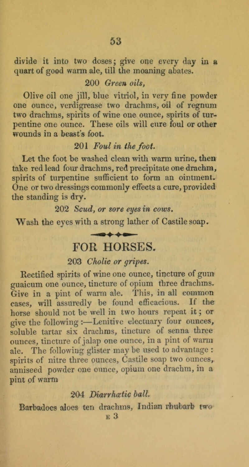 divide it into two doses; give one every day in a quart of good wann ale, till the moaning abates. 200 Green oils, Olive oil one jill, blue vitriol, in very fine powder one ounce, verdigrease two drachms, oil of regnum two drachms, spirits of wine one ounce, spirits of tur- pentine one ounce. These oils will cure foul or other wounds in a beast’s foot. 201 Foul in the foot. Let the foot be washed clean with warm urine, then take red lead four drachms, red precipitate one drachm, spirits of turpentine sufficient to form an ointment. One or two dressings commonly effects a cure, provided the standing is dry. 202 Scud, or sore eyes in cows. Wash the eyes with a strong lather of Castile soap. FOR HORSES. 203 Cholic or gripes. Rectified spirits of wine one ounce, tincture of gum guaicum one ounce, tincture of opium three drachms. Give in a pint of warm ale. This, in all common cases, will assuredly be found efficacious. If the horse should not be well in two hours repeat it; or give the following :—Lenitive electuary four ounces, soluble tartar six drachms, tincture of senna three ounces, tincture of jalap one ounce, in a pint of warm ale. The following glister may be used to advantage : spirits of nitre three ounces, Castile soap two ounces, anniseed powder one ounce, opium one drachm, in a pint of warm 204 Diarrhcetic ball. Barbadoes aloes ten drachms, Indian rhubarb two K 3