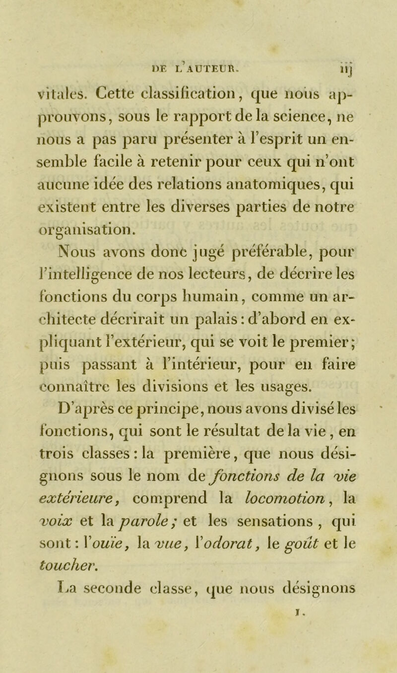 DE L AUTEUR. vitales. Cette classification, que nous ap- prouvons, sous le rapport de la science, ne nous a pas paru présenter à l’esprit un en- semble facile à retenir pour ceux qui n’ont aucune idée des relations anatomiques, qui existent entre les diverses parties de notre organisation. Nous avons donc jugé préférable, pour l'intelligence de nos lecteurs, de décrire les fonctions du corps humain, comme un ar- chitecte décrirait un palais : d’abord en ex- pliquant l’extérieur, qui se voit le premier; puis passant à l’intérieur, pour en faire connaître les divisions et les usages. D’après ce principe, nous avons divisé les fonctions, qui sont le résultat de la vie, en trois classes : la première, que nous dési- gnons sous le nom de fonctions de la vie extérieure, comprend la locomotion, la voix et la parole ; et les sensations , qui sont : Youie, la vue, l’odorat, le goût et le toucher. La seconde classe, que nous désignons