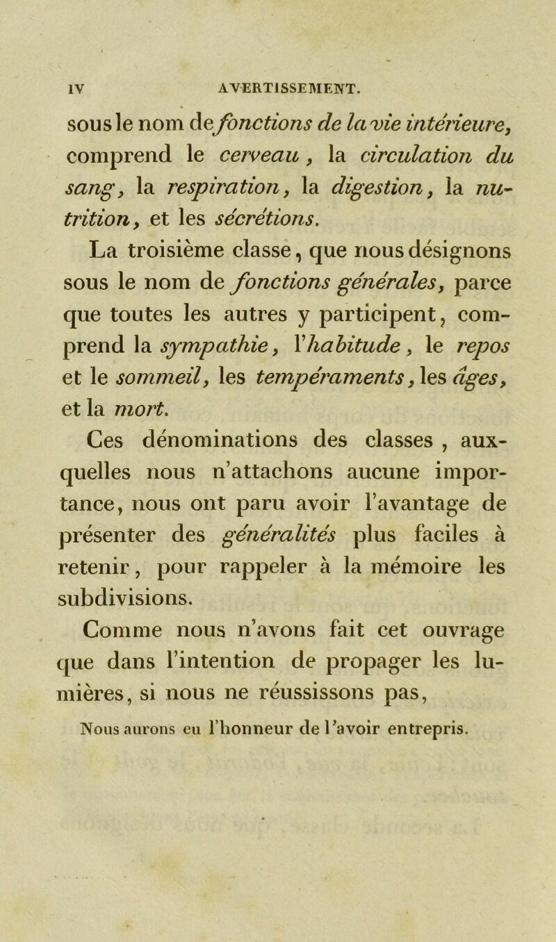 sous le nom de fonctions de la vie intérieure, comprend le cerveau , la circulation du sang, la respiration, la digestion, la nu- trition, et les sécrétions. La troisième classe, cjue nous désignons sous le nom de fonctions générales, parce que toutes les autres y participent, com- prend la sympathie, Xhabitude, le repos et le sommeil, les tempéraments, les âges, et la mort. Ces dénominations des classes , aux- quelles nous n’attachons aucune impor- tance, nous ont paru avoir l’avantage de présenter des généralités plus faciles à retenir, pour rappeler à la mémoire les subdivisions. Comme nous n’avons fait cet ouvrage que dans l’intention de propager les lu- mières, si nous ne réussissons pas, Nous aurons eu l’honneur de l'avoir entrepris.