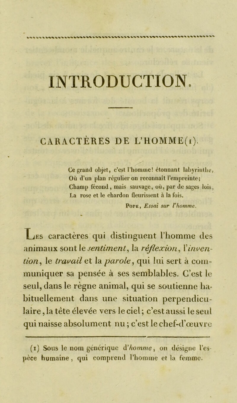 INTRODUCTION. CARACTÈRES DE L’HOMME(i). Ce grand objet, c’est l’homme! étonnant labyrinthe, Où d’un plan régulier on reconnaît l’empreinte; Champ fécond, mais sauvage, où, par de sages lois, La rose et le chardon fleurissent à la fois. Pope, Essai sur l’homme. HiES caractères qui distinguent l’homme des animaux sont le.1sentiment, la réflexion, Xinven- tion , le travail et la parole, qui lui sert à coin- muniquer sa pensée à ses semblables. C’est le seul, dans le règne animal, qui se soutienne ha- bituellement dans une situation perpendicu- laire , la tête élevée vers le ciel ; c’est aussi le seul qui naisse absolument nu ; c’est le chef-d’œuvre (i) Sous le nom générique d'homme, on désigne l’es- pèce humaine, qui comprend l’homme et la femme.