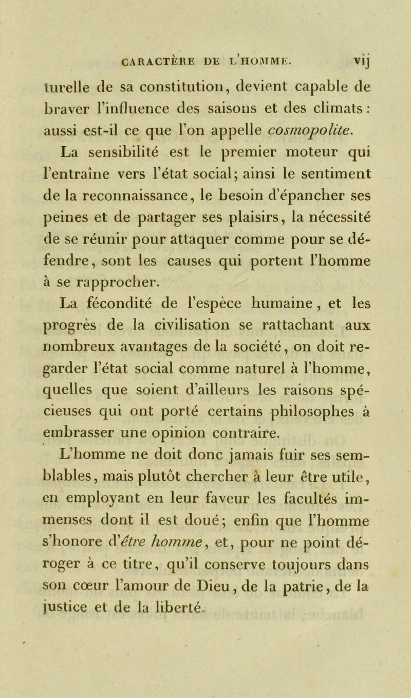 CARACTÈRE DE EHOMME. vij lurelle de sa constitution, devient capable de braver l’influence des saisons et des climats : aussi est-il ce que l’on appelle cosmopolite. La sensibilité est le premier moteur qui l’entraîne vers l’état social; ainsi le sentiment de la reconnaissance, le besoin d’épancher ses peines et de partager ses plaisirs, la nécessité de se réunir pour attaquer comme pour se dé- fendre, sont les causes qui portent l’homme à se rapprocher. La fécondité de l’espèce humaine , et les progrès de la civilisation se rattachant aux nombreux avantages de la société, on doit re- garder l’état social comme naturel à l’homme, quelles que soient d’ailleurs les raisons spé- cieuses qui ont porté certains philosophes à embrasser une opinion contraire. L’homme ne doit donc jamais fuir ses sem- blables , mais plutôt chercher à leur être utile, en employant en leur faveur les facultés im- menses dont il est doué ; enfin que l’homme s’honore d'être homme, et, pour ne point dé- roger à ce titre, qu’il conserve toujours dans son coeur l’amour de Dieu, de la patrie, de la justice et de la liberté.