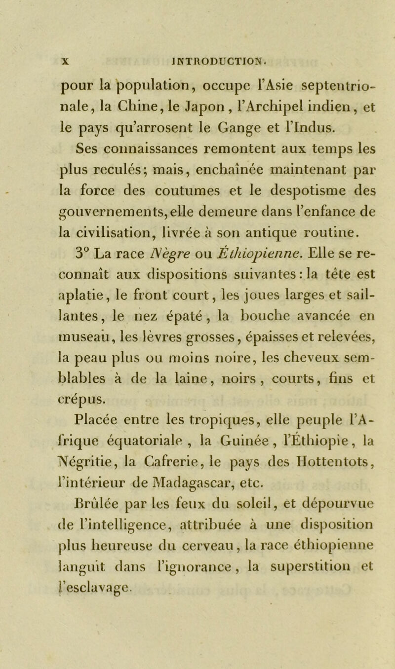 pour la population, occupe l’Asie septentrio- nale, la Chine, le Japon , l’Archipel indien, et le pays qu’arrosent le Gange et l’Indus. Ses connaissances remontent aux temps les plus reculés; mais, enchaînée maintenant par la force des coutumes et le despotisme des gouvernements,elle demeure dans l’enfance de la civilisation, livrée à son antique routine. 3° La race Nègre ou Éthiopienne. Elle se re- connaît aux dispositions suivantes : la tête est aplatie, le front court, les joues larges et sail- lantes, le nez épaté, la bouche avancée en museau, les lèvres grosses, épaisses et relevées, la peau plus ou moins noire, les cheveux sem- blables à de la laine, noirs , courts, fins et crépus. Placée entre les tropiques, elle peuple l’A- frique équatoriale , la Guinée , l’Éthiopie, la Négritie, la Cafrerie, le pays des Hottentots, l’intérieur de Madagascar, etc. Brûlée par les feux du soleil, et dépourvue de l’intelligence, attribuée à une disposition plus heureuse du cerveau, la race éthiopienne languit dans l’ignorance, la superstition et l’esclavage.