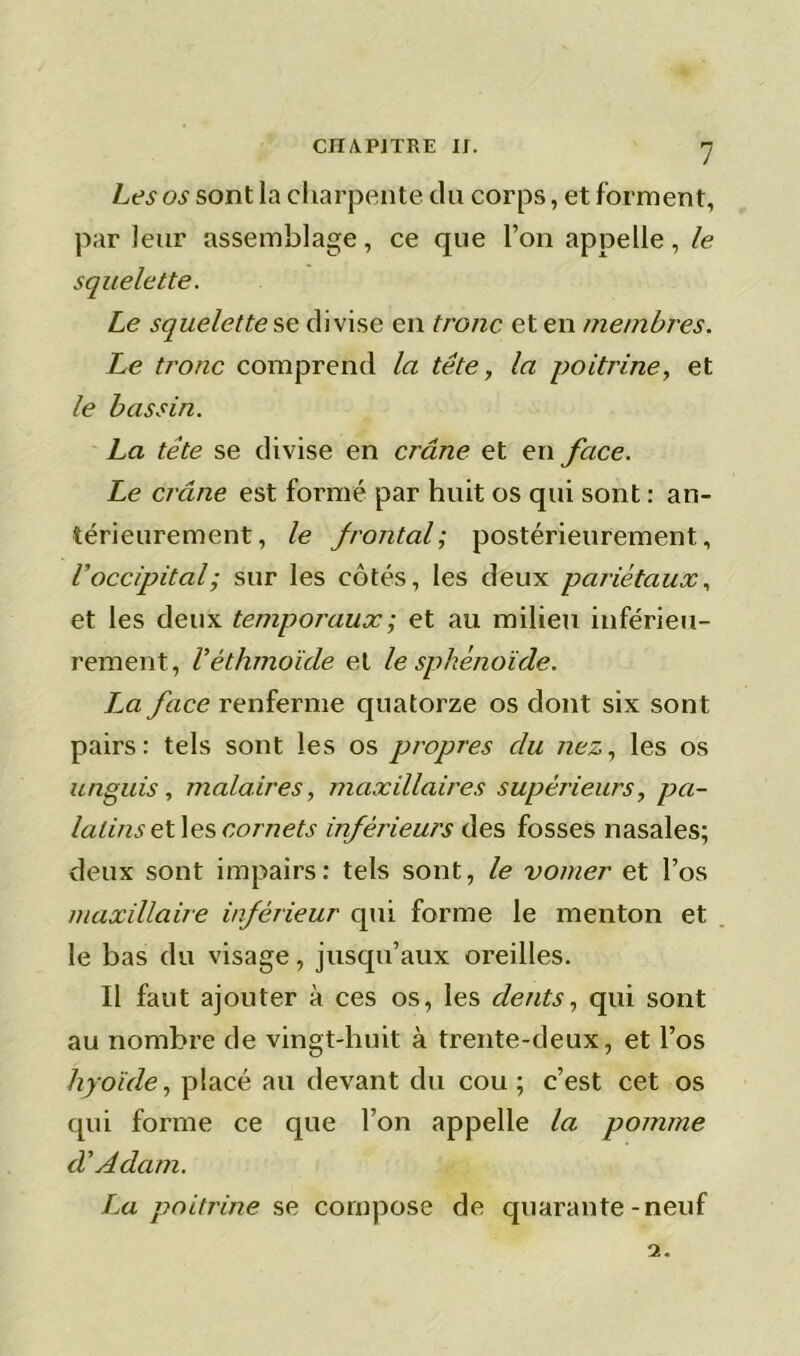 Les os sont la charpente du corps, et forment, par leur assemblage, ce que l’on appelle, le squelette. Le squelette se divise en tronc et en membres. Le tronc comprend la tête, la poitrine, et le bassin. La tête se divise en crâne et en face. Le crctne est formé par huit os qui sont : an- térieurement , le frontal; postérieurement, l'occipital; sur les côtés, les deux pariétaux, et les deux temporaux ; et au milieu inférieu- rement, V éthmoïcle et le sphénoïde. La face renferme quatorze os dont six sont pairs: tels sont les os propres du nez, les os unguis, malaires, maxillaires supérieurs, pa- latins et les cornets inférieurs des fosses nasales; deux sont impairs: tels sont, le vomer et l’os maxillaire inférieur qui forme le menton et le bas du visage, jusqu’aux oreilles. Il faut ajouter à ces os, les dents, qui sont au nombre de vingt-huit à trente-deux, et l’os hyoïde, placé au devant du cou; c’est cet os qui forme ce que l’on appelle la pomme d'Adam. La poitrine se compose de quarante-neuf