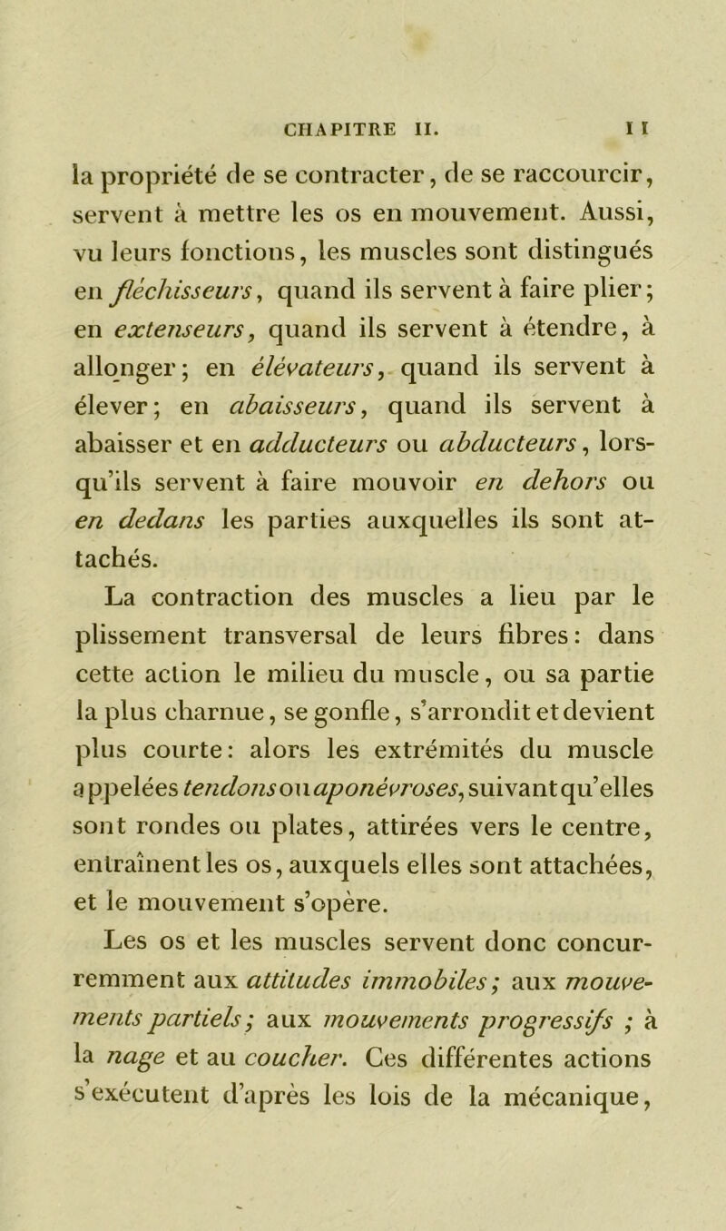 la propriété de se contracter, de se raccourcir, servent à mettre les os en mouvement. Aussi, vu leurs fonctions, les muscles sont distingués en fléchisseurs, quand ils servent à faire plier; en extenseurs, quand ils servent à étendre, à allonger; en élévateurs, quand ils servent à élever; en abaisseurs, quand ils servent à abaisser et en adducteurs ou abducteurs, lors- qu’ils servent à faire mouvoir en dehors ou en dedans les parties auxquelles ils sont at- tachés. La contraction des muscles a lieu par le plissement transversal de leurs fibres : dans cette action le milieu du muscle, ou sa partie la plus charnue, se gonfle, s’arrondit et devient plus courte: alors les extrémités du muscle a ppelées tendons ou aponévroses, suivant qu’elles sont rondes ou plates, attirées vers le centre, entraînent les os, auxquels elles sont attachées, et le mouvement s’opère. Les os et les muscles servent donc concur- remment aux attitudes immobiles ; aux mouve- ments partiels; aux mouvements progressifs ; à la nage et au coucher. Ces différentes actions s exécutent d’après les lois de la mécanique,