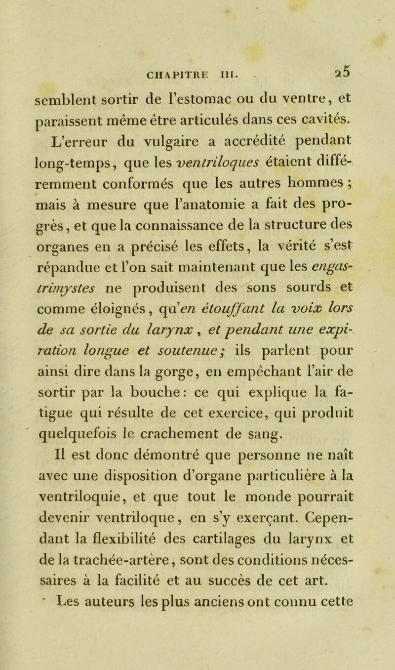 semblent sortir de l’estomac ou du ventre, et paraissent même être articulés dans ces cavités. L’erreur du vulgaire a accrédité pendant long-temps, que les ventriloques étaient diffé- remment conformés que les autres hommes ; mais à mesure que l’anatomie a fait des pro- grès, et que la connaissance de la structure des organes en a précisé les effets, la vérité s’est répandue et l’on sait maintenant que les engas- trimystes ne produisent des sons sourds et comme éloignés, quen étouffant la voix lors de sa sortie du larynx , et pendant une expi- ration longue et soutenue; ils parlent pour ainsi dire dans la gorge, en empêchant l’air de sortir par la bouche : ce qui explique la fa- tigue qui résulte de cet exercice, qui produit quelquefois le crachement de sang. Il est donc démontré que personne ne naît avec une disposition d’organe particulière à la ventriloquie, et que tout le monde pourrait devenir ventriloque, en s’y exerçant. Cepen- dant la flexibilité des cartilages du larynx et de la trachée-artère, sont des conditions néces- saires à la facilité et au succès de cet art. ' Les auteurs les plus anciens ont connu cette