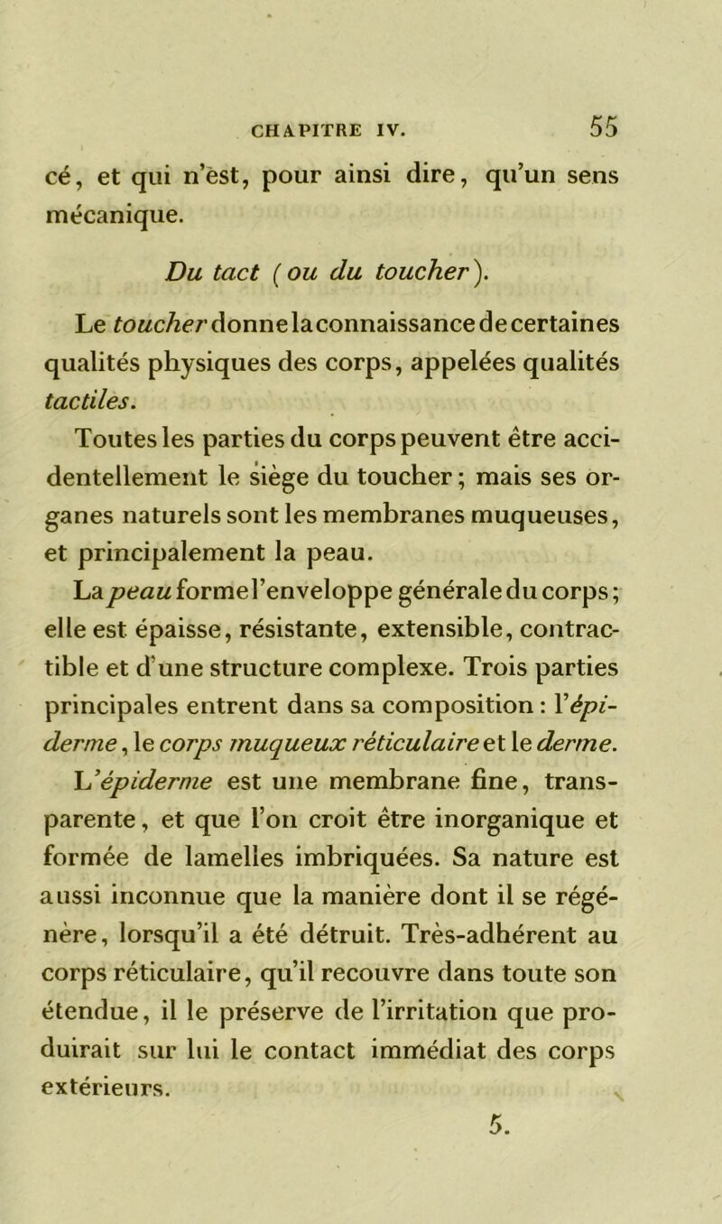 cé, et qui n’ëst, pour ainsi dire, qu’un sens mécanique. Du tact ( ou du toucher ). Le toucher donne laconnaissance de certaines qualités physiques des corps, appelées qualités tactiles. Toutes les parties du corps peuvent être acci- dentellement le siège du toucher ; mais ses or- ganes naturels sont les membranes muqueuses, et principalement la peau. La peaMformel’enveloppe générale du corps; elle est épaisse, résistante, extensible, contrac- tible et d’une structure complexe. Trois parties principales entrent dans sa composition : Y épi- derme , le corps muqueux réticulaire et le derme. L’épiderme est une membrane fine, trans- parente , et que l’on croit être inorganique et formée de lamelles imbriquées. Sa nature est aussi inconnue que la manière dont il se régé- nère, lorsqu’il a été détruit. Très-adhérent au corps réticulaire, qu’il recouvre dans toute son étendue, il le préserve de l’irritation que pro- duirait sur lui le contact immédiat des corps extérieurs.