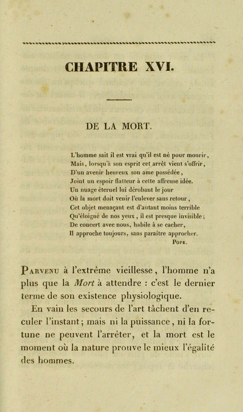 DE LA MORT. L'homme sait il est vrai qu’il est né pour mourir, Mais, lorsqu'à sou esprit cet arrêt vient s’offrir, D’un avenir heureux son ame possédée, Joint un espoir flatteur à celte affreuse idée. Un nuage éternel lui dérobant le jour Où la mort doit venir l’enlever sans retour , Cet objet menaçant est d’autant moins terrible Qu’éloigné de nos yeux, il est presque invisible; De concert avec nous, habile à se cacher, Il approche toujours, sans paraître approcher. PorE. Parvenu à l’extrême vieillesse, l’homme n’a plus que la Mort à attendre : c’est le dernier terme de son existence physiologique. En vain les secours de l’art tâchent d’en re- culer l’instant; mais ni la puissance, ni la for- tune ne peuvent l’arrêter, et la mort est le moment où la nature prouve le mieux l’égalité des hommes.