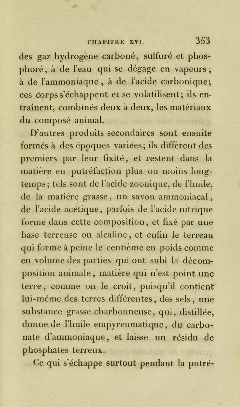 des gaz hydrogène carboné, sulfuré et phos- plioré, à de l’eau qui se dégage en vapeurs, à de l’ammoniaque , à de l’acide carbonique; ces corps s’échappent et se volatilisent; ils en- traînent, combinés deux à deux, les matériaux du composé animal. D’autres produits secondaires sont ensuite formés à des époques variées; ils diffèrent des premiers par leur fixité, et restent dans la matière en putréfaction plus ou moins long- temps; tels sont de l’acide zoonique, de l’huile, de la matière grasse, un savon ammoniacal, de l’acide acétique, parfois de l’acide nitrique formé dans cette composition, et fixé par une base terreuse ou alcaline, et enfin le terreau qui forme à peine le centième en poids comme en volume des parties qui ont subi la décom- position animale, matière qui n’est point une terre, comme on le croit, puisqu’il contient lui-même des terres différentes, des sels, une substance grasse charbonneuse, qui, distillée, donne de l’huile empyreumatique, du carbo- nate d’ammoniaque, et laisse un résidu de phosphates terreux. Ce qui s’échappe surtout pendant la putré-