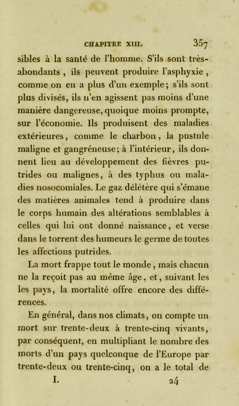 sibles à la santé de l’homme. S’ils sont très- abondants , ils peuvent produire l’asphyxie , comme on en a plus d’un exemple ; s’ils sont plus divisés, ils n’en agissent pas moins d’une manière dangereuse, quoique moins prompte, sur l’économie. Ils produisent des maladies extérieures, comme le charbon, la pustule maligne et gangréneuse; à l’intérieur, ils don- nent lieu au développement des fièvres pu- trides ou malignes, à des typhus ou mala- dies nosocomiales. Le gaz délétère qui s’émane des matières animales tend à produire dans le corps humain des altérations semblables à A celles qui lui ont donné naissance, et verse dans le torrent des humeurs le germe de toutes les affections putrides. La mort frappe tout le monde , mais chacun ne la reçoit pas au même âge, et, suivant les les pays, la mortalité offre encore des diffé- rences. En général, dans nos climats, on compte un mort sur trente-deux à trente-cinq vivants, par conséquent, en multipliant le nombre des morts d’un pays quelconque de l’Europe par trente-deux ou trente-cinq, on a le total de I. - 24