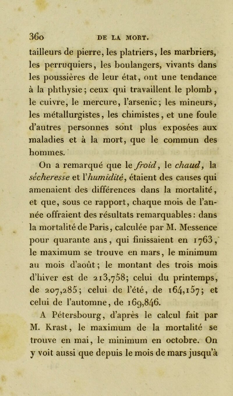 tailleurs de pierre, les plâtriers, les marbriers, les perruquiers, les boulangers, vivants dans les poussières de leur état, ont une tendance à la phthysie ; ceux qui travaillent le plomb , le cuivre, le mercure, l’arsenic; les mineurs, les métallurgistes, les chimistes, et une foule d’autres personnes sont plus exposées aux maladies et à la mort, que le commun des hommes. On a remarqué que le froid, le chaud, la sécheresse et Y humidité, étaient des causes qui amenaient des différences dans la mortalité, et que, sous ce rapport, chaque mois de l’an- née offraient des résultats remarquables : dans la mortalité de Paris, calculée par M. Messence pour quarante ans, qui finissaient en 1763, le maximum se trouve en mars, le minimum au mois d’août ; le montant des trois mois d’hiver est de 213,758; celui du printemps, de 207,285 ; celui de l’été, de 164,157; et celui de l’automne, de 169,846. A Pétersbourg, d’après le calcul fait par M. Krast, le maximum de la mortalité se trouve en mai, le minimum en octobre. On y voit aussi que depuis le mois de mars jusqu’à