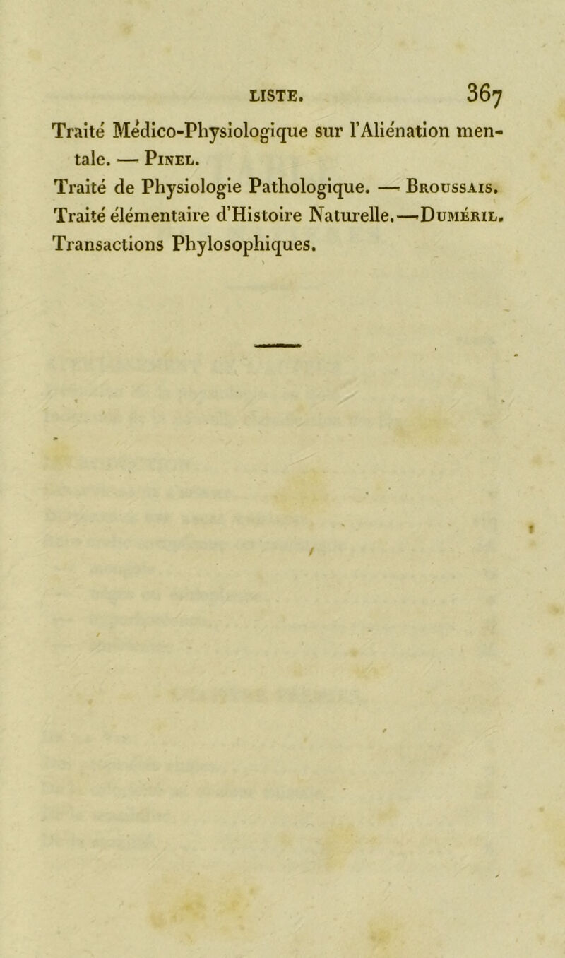 Traité Médico-Physiologique sur l’Aliénation men- tale. — Pinel. Traité de Physiologie Pathologique. —■ Broussais, Traité élémentaire d’Histoire Naturelle.—Duméril. Transactions Phylosophiques.