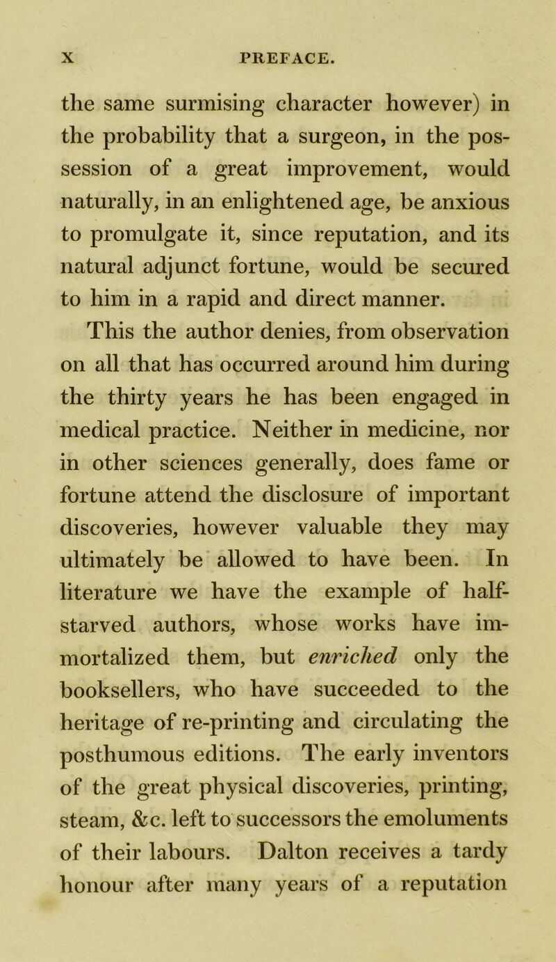 the same surmising character however) in the probability that a surgeon, in the pos- session of a great improvement, would naturally, in an enlightened age, be anxious to promulgate it, since reputation, and its natural adjunct fortune, would be secured to him in a rapid and direct manner. This the author denies, from observation on all that has occurred around him during the thirty years he has been engaged in medical practice. Neither in medicine, nor in other sciences generally, does fame or fortune attend the disclosure of important discoveries, however valuable they may ultimately be allowed to have been. In literature we have the example of half- starved authors, whose works have im- mortalized them, but enriched only the booksellers, who have succeeded to the heritage of re-printing and circulating the posthumous editions. The early inventors of the great physical discoveries, printing, steam, &c. left to successors the emoluments of their labours. Dalton receives a tardy honour after many years of a reputation