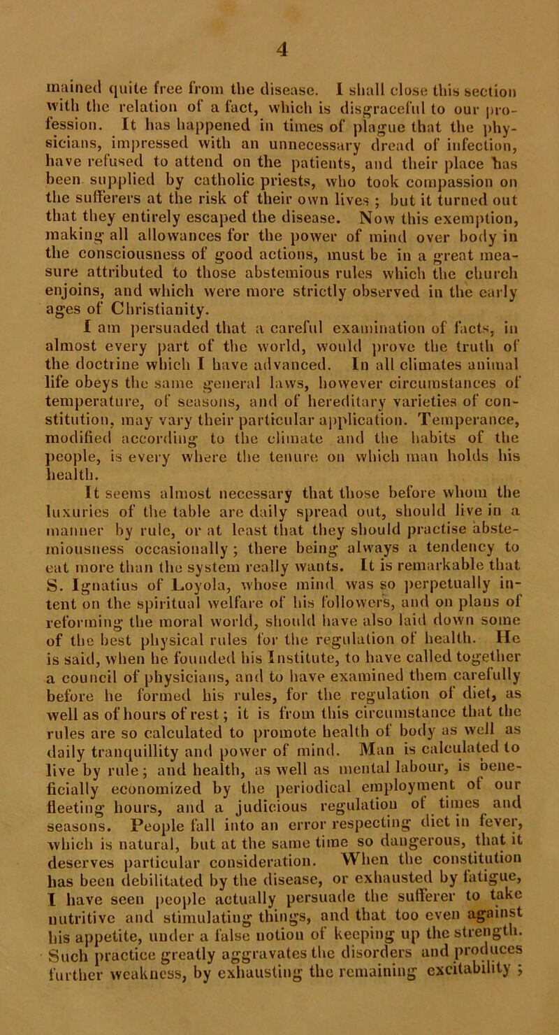 mained quite free from the disease. I shall close this section with the relation ol a lact, which is disgraceful to our pro- fession. It has happened in times of plague that the phy- sicians, impressed with an unnecessary dread of infection, have refused to attend on the patients, and their place has been supplied by catholic priests, who took compassion on the sufferers at the risk of their own lives ; but it turned out that they entirely escaped the disease. Now this exemption, making all allowances for the power of mind over body in the consciousness of good actions, must be in a great mea- sure attributed to those abstemious rules which the church enjoins, and which were more strictly observed in the early ages of Christianity. I am persuaded that a careful examination of facts, in almost every part of the world, would prove the truth of the doctiine which I have advanced. In all climates animal life obeys the same general laws, however circumstances of temperature, of seasons, and of hereditary varieties of con- stitution. may vary their particular application. Temperance, modified according to the climate and the habits of the people, is every where the tenure on which man holds his health. It seems almost necessary that those before whom the luxuries of the table are daily spread out, should live in a manner by rule, or at least that they should practise abste- miousness occasionally ; there being always a tendency to eat more than the system really wants. It is remarkable that S. Ignatius of Loyola, whose mind was so perpetually in- tent on the spiritual welfare of his followers, and on plans of reforming the moral world, should have also laid down some of the best physical rules for the regulation of health. He is said, when he founded his Institute, to have called together a council of physicians, and to have examined them carefully before he formed his rules, ior the regulation ot diet, as well as of hours of rest; it is from this circumstance that the rules are so calculated to promote health of body as well as daily tranquillity and power of mind. Man is calculated to live by rule; and health, as well as mental labour, is bene- ficially economized by the periodical employment ot our fleeting hours, and a judicious regulation ol times and seasons. People fall into an error respecting diet in fever, which is natural, but at the same time so dangerous, that it deserves particular consideration. When the constitution has been debilitated by the disease, or exhausted by latigue, I have seen people actually persuade the sufferer to take nutritive and stimulating things, and that too even against his appetite, under a false notion of keeping up the strength. Such practice greatly aggravates the disorders and produces further weakness, by exhausting the remaining excitability ;