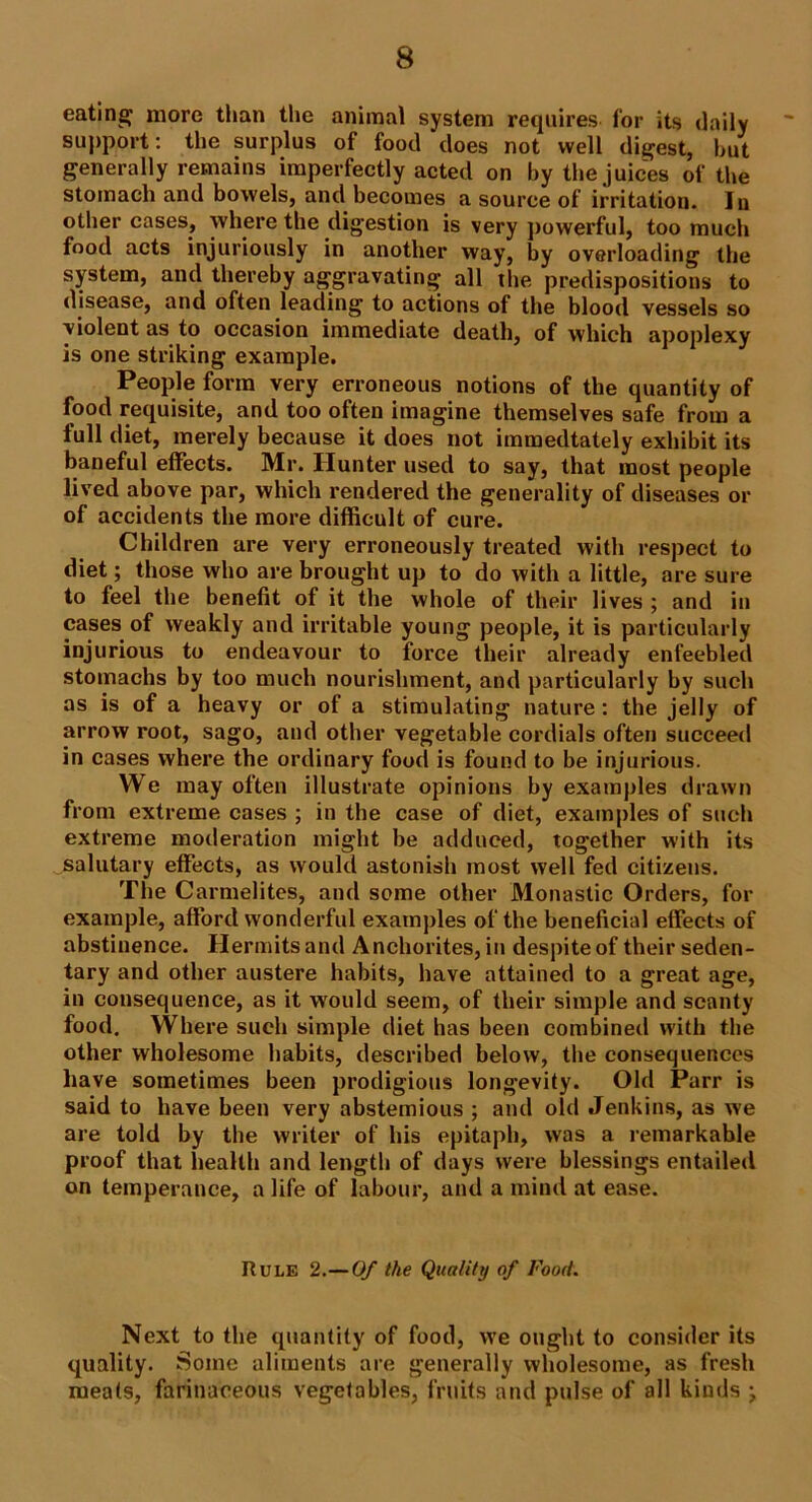eating more than the animal system requires for its daily support: the surplus of food does not well digest, but generally remains imperfectly acted on by the juices of the stomach and bowels, and becomes a source of irritation. In other cases, where the digestion is very powerful, too much food acts injuriously in another way, by overloading the system, and thereby aggravating all the predispositions to disease, and often leading to actions of the blood vessels so violent as to occasion immediate death, of which apoplexy is one striking example. People form very erroneous notions of the quantity of food requisite, and too often imagine themselves safe from a full diet, merely because it does not immedtately exhibit its baneful effects. Mr. Hunter used to say, that most people lived above par, which rendered the generality of diseases or of accidents the more difficult of cure. Children are very erroneously treated with respect to diet; those who are brought up to do with a little, are sure to feel the benefit of it the whole of their lives ; and in cases of weakly and irritable young people, it is particularly injurious to endeavour to force their already enfeebled stomachs by too much nourishment, and particularly by such as is of a heavy or of a stimulating nature: the jelly of arrow root, sago, and other vegetable cordials often succeed in cases where the ordinary food is found to be injurious. We may often illustrate opinions by examples drawn from extreme cases ; in the case of diet, examples of such extreme moderation might be adduced, together with its salutary effects, as would astonish most well fed citizens. The Carmelites, and some other Monastic Orders, for example, afford wonderful examples of the beneficial effects of abstinence. Hermits and Anchorites, in despite of their seden- tary and other austere habits, have attained to a great age, in consequence, as it would seem, of their simple and scanty food. Where such simple diet has been combined with the other wholesome habits, described below, the consequences have sometimes been prodigious longevity. Old Parr is said to have been very abstemious ; and old Jenkins, as we are told by the writer of his epitaph, was a remarkable proof that health and length of days were blessings entailed on temperance, a life of labour, and a mind at ease. Rule 2.—Of the Quality of Food. Next to the quantity of food, we ought to consider its quality. Some aliments are generally wholesome, as fresh meats, farinaceous vegetables, fruits and pulse of all kinds ;