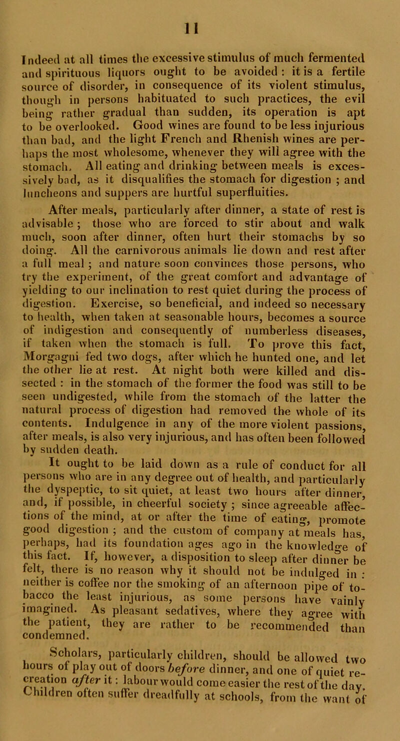 Indeed at all times the excessive stimulus of much fermented and spirituous liquors ought to be avoided : it is a fertile source of disorder, in consequence of its violent stimulus, though in persons habituated to such practices, the evil being rather gradual than sudden, its operation is apt to be overlooked. Good wines are found to be less injurious than bad, and the light French and Rhenish wines are per- haps the most wholesome, whenever they will agree with the stomach. All eating and drinking between meals is exces- sively bad, as it disqualifies the stomach for digestion ; and luncheons and suppers are hurtful superfluities. After meals, particularly after dinner, a state of rest is advisable ; those who are forced to stir about and walk much, soon after dinner, often hurt their stomachs by so doing. All the carnivorous animals lie down and rest after a full meal ; and nature soon convinces those persons, who try the experiment, of the great comfort and advantage of yielding to our inclination to rest quiet during the process of digestion. Exercise, so beneficial, and indeed so necessary to health, when taken at seasonable hours, becomes a source of indigestion and consequently of numberless diseases, if taken when the stomach is full. To prove this fact, Morgagni fed two dogs, after which he hunted one, and let the other lie at rest. At night both were killed and dis- sected : in the stomach of the former the food was still to be seen undigested, while from the stomach of the latter the natural process of digestion had removed the whole of its contents. Indulgence in any of the more violent passions, after meals, is also very injurious, and has often been followed by sudden death. It ought to be laid down as a rule of conduct for all persons who are in any degree out of health, and particularly the dyspeptic, to sit quiet, at least two hours after dinner, and, if possible, in cheerful society ; since agreeable affec- tions of the mind, at or after the time of eating, promote good digestion ; and the custom of company at°meals has, perhaps, had its foundation ages ago in the knowledge of this fact. If, however, a disposition to sleep after dinner be felt, there is no reason why it should not be indulged in : neither is coffee nor the smoking of an afternoon pipe of to- bacco the least injurious, as some persons have vainly imagined. As pleasant sedatives, where they ao-ree with the patient, they are rather to be recommended than condemned. Scholars, particularly children, should be allowed two hours of play out of doors before dinner, and one of quiet re- creation after it: labour would come easier the rest of the day Children often suffer dreadfully at schools, from the want of