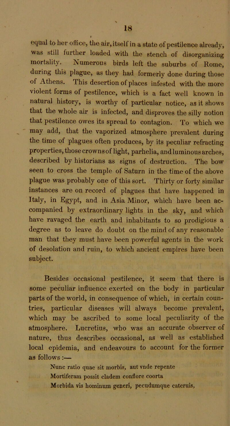 equal to her office, the air, itself in a state of pestilence already, was still further loaded with the stench of disorganizing mortality. Numerous birds left the suburbs of Rome, during this plague, as they had formerly done during those ol Athens. This desertion ol places infested with the more violent forms ol pestilence, which is a fact well known in natural history, is worthy of particular notice, as it shows that the whole air is infected, and disproves the silly notion that pestilence owes its spread to contagion. To which we may add, that the vaporized atmosphere prevalent during the time of plagues often produces, by its peculiar refracting properties, those crowns of light, parhelia, and luminous arches, described by historians as signs of destruction. The bow seen to cross the temple of Saturn in the time of the above plague was probably one of this sort. Thirty or forty similar instances are on record of plagues that have happened in Italy, in Egypt, and in Asia Minor, which have been ac- companied by extraordinary lights in the sky, and which have ravaged the earth and inhabitants to so prodigious a degree as to leave do doubt on the mind of any reasonable man that they must have been powerful agents in the work of desolation and ruin, to which ancient empires have been subject. Besides occasional pestilence, it seem that there is some peculiar influence exerted on the body in particular parts of the world, in consequence of which, in certain coun- tries, particular diseases will always become prevalent, which may be ascribed to some local peculiarity of the atmosphere. Lucretius, who was an accurate observer of nature, thus describes occasional, as well as established local epidemia, and endeavours to account for the former as follows :— Nunc ratio quae sit morbis, aut vnde repente Mortiferam possit cladem conflore coorta Morbida vis hominiun generi, pecudumque catcruis.