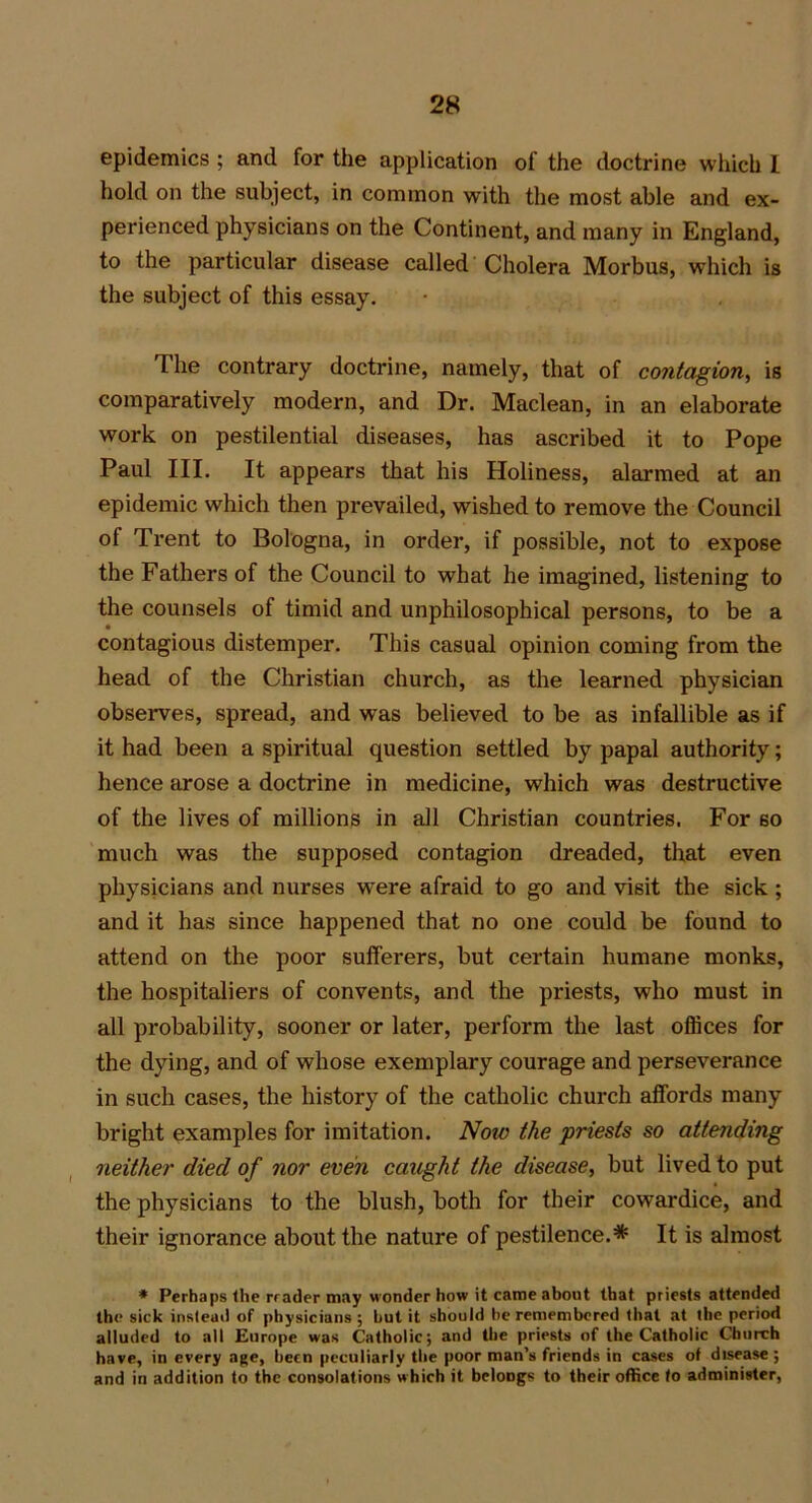 epidemics ; and for the application of the doctrine which I hold on the subject, in common with the most able and ex- perienced physicians on the Continent, and many in England, to the particular disease called Cholera Morbus, which is the subject of this essay. The contrary doctrine, namely, that of contagion, is comparatively modern, and Dr. Maclean, in an elaborate work on pestilential diseases, has ascribed it to Pope Paul III. It appears that his Holiness, alarmed at an epidemic which then prevailed, wished to remove the Council of Trent to Bologna, in order, if possible, not to expose the Fathers of the Council to what he imagined, listening to the counsels of timid and unphilosophical persons, to be a contagious distemper. This casual opinion coming from the head of the Christian church, as the learned physician observes, spread, and was believed to be as infallible as if it had been a spiritual question settled by papal authority; hence arose a doctrine in medicine, which was destructive of the lives of millions in all Christian countries. For so much was the supposed contagion dreaded, that even physicians and nurses were afraid to go and visit the sick ; and it has since happened that no one could be found to attend on the poor sufferers, but certain humane monks, the hospitaliers of convents, and the priests, who must in all probability, sooner or later, perform the last offices for the dying, and of whose exemplary courage and perseverance in such cases, the history of the catholic church affords many bright examples for imitation. Now the priests so attending neither died of nor even caught the disease, but lived to put the physicians to the blush, both for their cowardice, and their ignorance about the nature of pestilence.* It is almost * Perhaps the rrader may wonder how it came about that priests attended the sick instead of physicians ; hut it should he remembered that at the period alluded to all Europe was Catholic; and the priests of the Catholic Church have, in every age, been peculiarly the poor man’s friends in cases of disease; and in addition to the consolations which it belongs to their office fo administer,