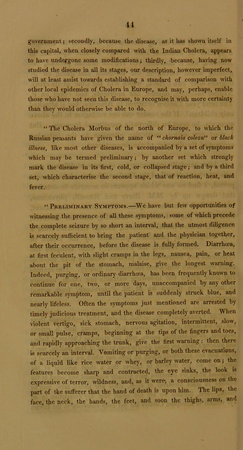 government; secondly, because the disease, as it has shown itself in this capital, when closely compared with the Indian Cholera, appears to have undefgonc some modifications; thirdly, because, having now studied the disease in all its stages, our description, however imperfect, will at least assist towards establishing a standard of comparison with other local epidemics of Cholera in Europe, and may, perhaps, enable those who have not seen this disease, to recognise it with more certainty than they would otherwise be able to do. “ The Cholera Morbus of the north of Europe, to which the Russian peasants have given the name of “ chornaia colezn” or black illness, like most other diseases, is accompanied by a set of symptoms which may be termed preliminary; by another set which strongly mark the disease in its first, cold, or collapsed stage; and by a third set, which characterise the second stage, that of reaction, heat, and fever. “Preliminary Symptoms.—We have but few opportunities of witnessing the presence of all these symptoms, some of which precede the complete seizure by so short an interval, that the utmost diligence is scarcely sufficient to bring the patient and the physician together, after their occurrence, before the disease is fully formed. Diarrhoea, at first feculent, with slight cramps in the legs, nausea, pain, or heat about the pit of the stomach, malaise, give the longest warning. Indeed, purging, or ordinary diarrhoea, has been frequently known to continue for one, two, or more days, unaccompanied by any other remarkable symptom, until the patient is suddenly struck blue, and nearly lifeless. Often the symptoms just mentioned are arrested by timely judicious treatment, and the disease completely averted. When violent vertigo, sick stomach, nervous agitation, intermittent, slow, or small pulse, cramps, beginning at the tips of the fingers and toes, and rapidly approaching the trunk, give the first warning : then there is scarcely an interval. Vomiting or purging, or both these evacuations, of a liquid like rice water or whey, or barley water, come on; the features become sharp and contracted, the eye sinks, the look is expressive of terror, wildness, and, as it were, a consciousness on the part of the sufferer that the hand of death is upon him. The lips, the face, the neck, the hands, the feet, and soon the thighs, arms, and