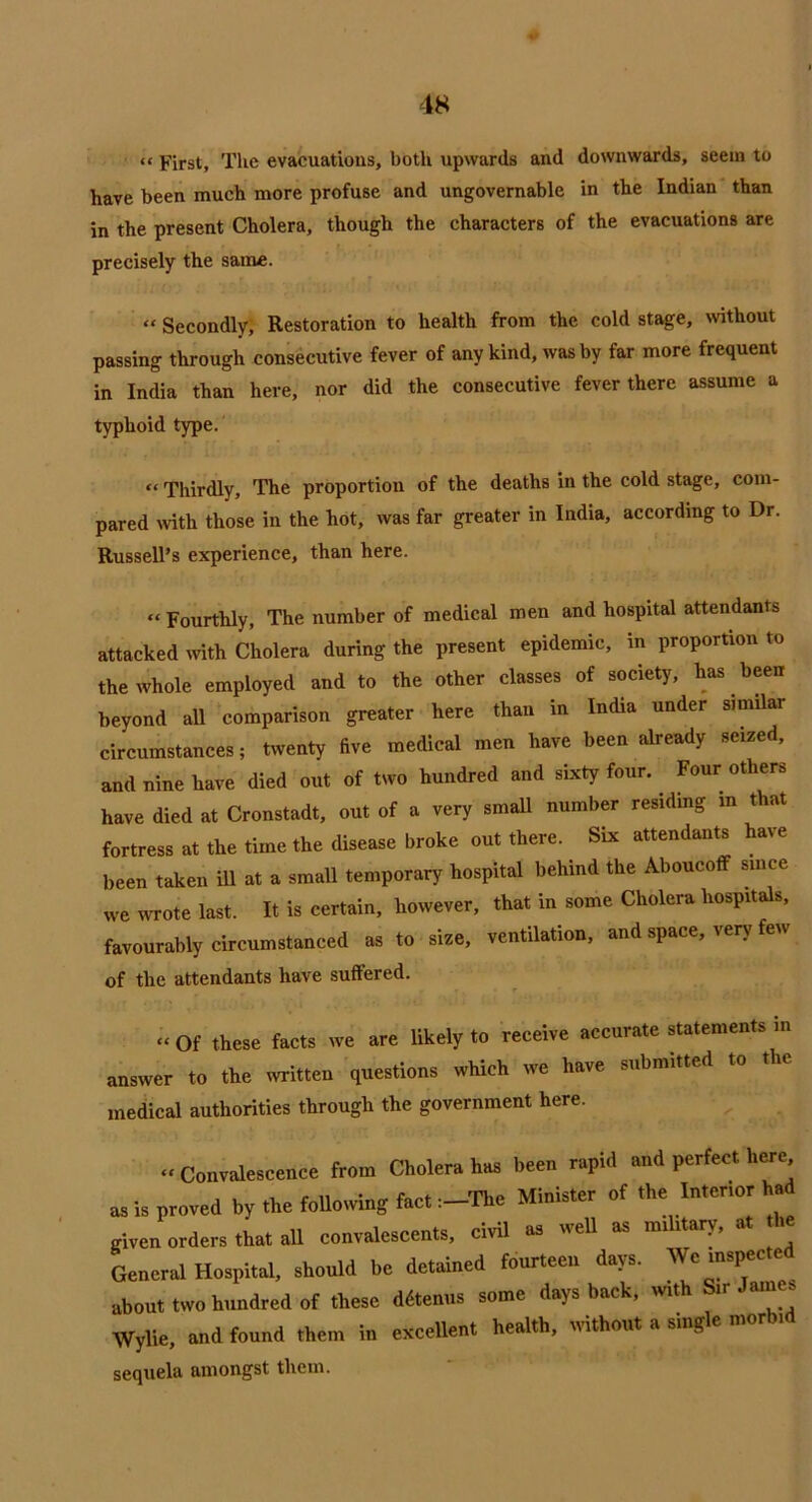 “ First, The evacuations, both upwards and downwards, seem to have been much more profuse and ungovernable in the Indian than in the present Cholera, though the characters of the evacuations are precisely the same. “ Secondly, Restoration to health from the cold stage, without passing through consecutive fever of any kind, was by far more frequent in India than here, nor did the consecutive fever there assume a typhoid type. “ Thirdly, The proportion of the deaths in the cold stage, com- pared with those in the hot, was far greater in India, according to Dr. Russell’s experience, than here. “ Fourthly, The number of medical men and hospital attendants attacked with Cholera during the present epidemic, in proportion to the whole employed and to the other classes of society, has been beyond all comparison greater here than in India under similar circumstances; twenty five medical men have been already seized, and nine have died out of two hundred and sixty four. Four others have died at Cronstadt, out of a very small number residing in that fortress at the time the disease broke out there. Six attendants have been taken ill at a small temporary hospital behind the Aboucoff since we wrote last. It is certain, however, that in some Cholera hospitals, favourably circumstanced as to size, ventilation, and space, very few of the attendants have suffered. “ Of these facts we are likely to receive accurate statements m answer to the written questions which we have submitted to the medical authorities through the government here. “ Convalescence from Cholera has been rapid and perfect here as is proved by tire Mowing f«ct:-Tkc Minister of the In.er.or had giren orders that all convalescents, civil » •» General Hospital, should be detained fourteen days. We inspee e about two hundred of these ddtenus some days back, w,th S.r James Wylie, and found them in excellent health, without a smgle morb. sequela amongst them.