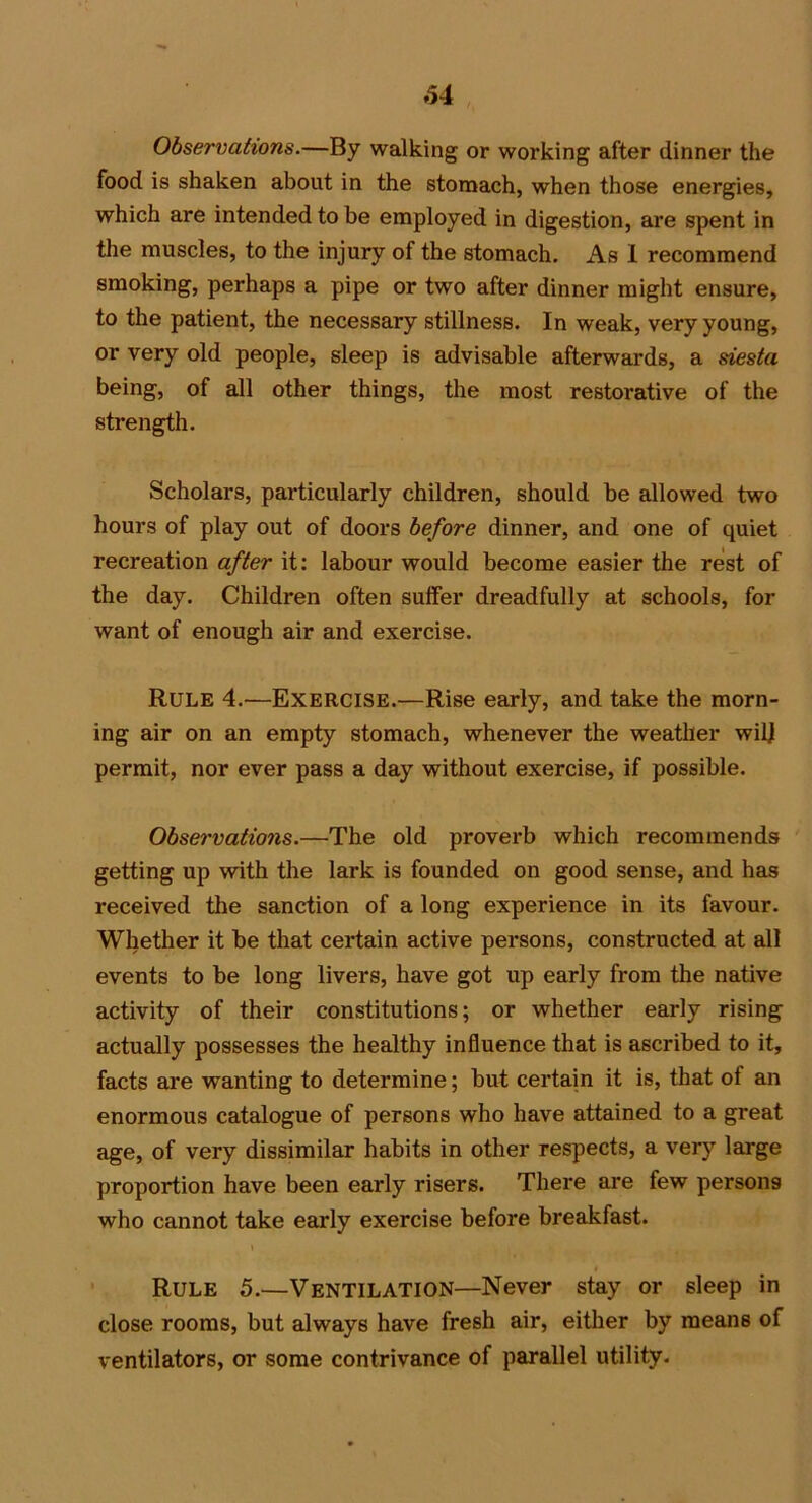 Observations.—By walking or working after dinner the food is shaken about in the stomach, when those energies, which are intended to be employed in digestion, are spent in the muscles, to the injury of the stomach. As 1 recommend smoking, perhaps a pipe or two after dinner might ensure, to the patient, the necessary stillness. In weak, very young, or very old people, sleep is advisable afterwards, a siesta being, of all other things, the most restorative of the strength. Scholars, particularly children, should be allowed two hours of play out of doors before dinner, and one of quiet recreation after it: labour would become easier the rest of the day. Children often suffer dreadfully at schools, for want of enough air and exercise. Rule 4.—Exercise.—Rise early, and take the morn- ing air on an empty stomach, whenever the weather wilj permit, nor ever pass a day without exercise, if possible. Observations.—The old proverb which recommends getting up with the lark is founded on good sense, and has received the sanction of a long experience in its favour. Whether it be that certain active persons, constructed at all events to be long livers, have got up early from the native activity of their constitutions; or whether early rising actually possesses the healthy influence that is ascribed to it, facts are wanting to determine; but certain it is, that of an enormous catalogue of persons who have attained to a great age, of very dissimilar habits in other respects, a very large proportion have been early risers. There are few persons who cannot take early exercise before breakfast. Rule 5.—Ventilation—Never stay or sleep in close rooms, but always have fresh air, either by means of ventilators, or some contrivance of parallel utility.