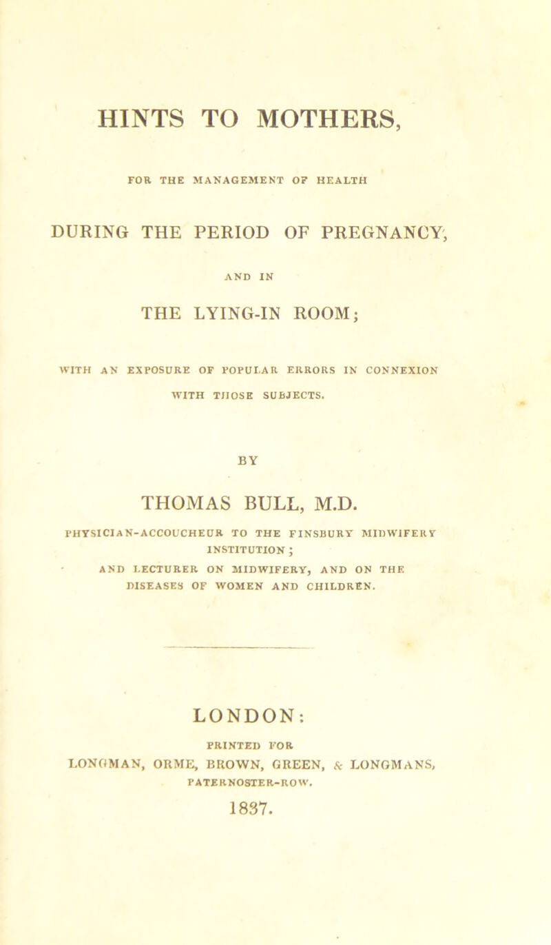 HINTS TO MOTHERS, FOR THE MANAGEMENT OF HEALTH DURING THE PERIOD OF PREGNANCY, AND IN THE LYING-IN ROOM; WITH AN EXPOSURE OF POPULAR ERRORS IN CONNEXION WITH THOSE SUBJECTS. BY THOMAS BULL, M.D. PHYSICIAN-ACCOUCHEUR TO THE FINSBURY MIDWIFERY INSTITUTION ; AND LECTURER ON MIDWIFERY, AND ON THE DISEASES OF WOMEN AND CHILDREN. LONDON: PRINTED FOR LONGMAN, ORME, BROWN, GREEN, & LONGMANS, PATERNOSTER-ROW. 1837