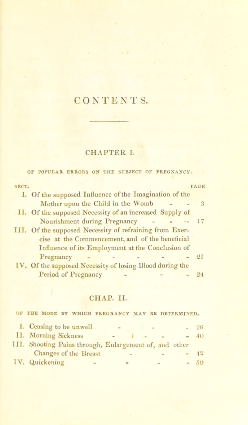 CONTENTS. CHAPTER I. OP POPULAR ERRORS ON THE SUBJECT OF PREGNANCY. SECT. PAGE I. Of the supposed Influence of the Imagination of the Mother upon the Child in the Womb 3 11. Of the supposed Necessity of an increased Supply of Nourishment during Pregnancy - - •- 17 III. Of the supposed Necessity of refraining from Exer- cise at the Commencement, and of the beneficial Influence of its Employment at the Conclusion of Pregnancy - - - - - 21 IV. Of the supposed Necessity of losing Blood during the Period of Pregnancy - - - 24 CHAP. II. OF THE MODE BY WHICH PREGNANCY MAY BE DETERMINED. I. Ceasing to be unwell - - - 28 II. Morning Sickness - 1 - 40 III. Shooting Pains through, Enlargement of, and other Changes of the Breast - - - 42