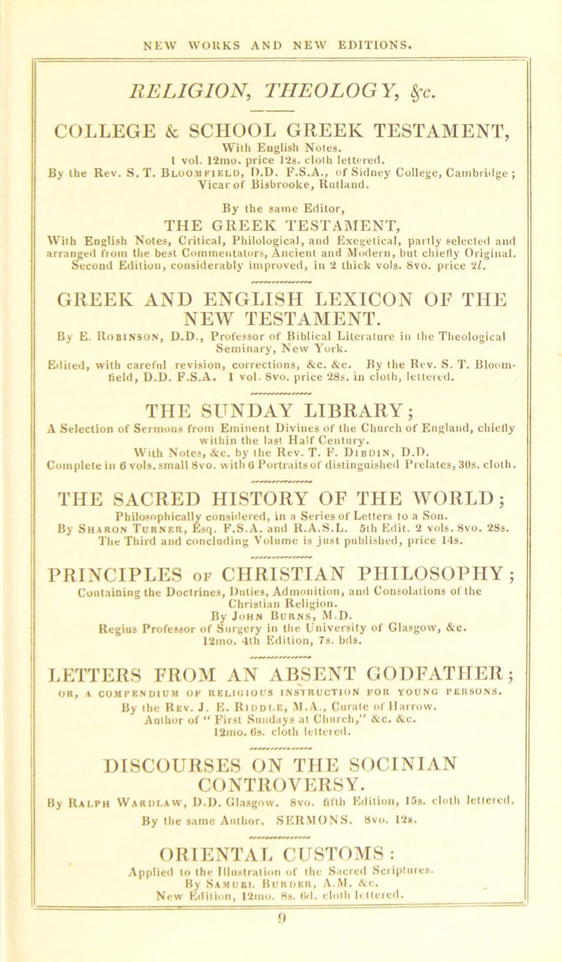 RELIGION, THEOLOGY, COLLEGE & SCHOOL GREEK TESTAMENT, With English Notes. I vol. 12mo. price 12s. cloth lettered. By the Rev. S. T. Bloomfield, D.D. F.S.A., of Sidney College, Cambridge ; Vicar of Bisbrooke, Rutland. By the same Editor, THE GREEK TESTAMENT, With English Notes, Critical, Philological, and Exegetical, partly selected and arranged from the best Commentators, Ancient and Modern, but chiefly Original. Second Edition, considerably improved, in 2 thick vols. Svo. price 21. GREEK AND ENGLISH LEXICON OF THE NEW TESTAMENT. By E. Robinson, D.D., Professor of Biblical Literature in the Theological Seminary, New York. Edited, with careful revision, corrections, &c. &c. By the Rev. S. T. Bloom- field, D.D. F.S.A. 1 vol. Svo. price 28s. in cloth, lettered. THE SUNDAY LIBRARY; A Selection of Sermons from Eminent Divines of the Church of England, chiefly within the last Half Century. With Notes, &c. by the Rev. T. F. Dibdin, D.D. Complete in 6 vols. small Svo. with 6 Portraits of distinguished Prelates, 30s. cloth. THE SACRED HISTORY OF THE WORLD; Philosophically considered, in a Series of Letters to a Son. By Sharon Turner, Esq. F.S.A. and R.A.S.L. 5th Edit. 2 vols. 8vo. 28s. The Third and concluding Volume is just published, price 14s. PRINCIPLES of CHRISTIAN PHILOSOPHY ; Containing the Doctrines, Duties, Admonition, and Consolations of the Christian Religion. By John Burns, M.D. Regius Professor of Surgery in the University of Glasgow, &c. 12mo. 4th Edition, 7s. bds. LETTERS FROM AN ABSENT GODFATHER; OR, A COMPENDIUM OF RELIGIOUS INSTRUCTION FOR YOUNG PERSONS. By the Rev. J. E. Riodi.e, M.A., Curate of Harrow. Author of “ First Sundays at Church,” &c. &c. 12mo. 6s. cloth lettered. DISCOURSES ON THE SOCINIAN CONTROVERSY. By Ralph Wardlaw, D.D. Glasgow. Svo. fifth Edition, 15s. cloth lettered. By the same Author. SERMONS. Svo. 12s. ORIENTAL CUSTOMS : Applied to the Illustration of the Sacred Scriptures. By Samuil Burder, A.M. &c. New edition, 12mo. 8s. Ckl. cloth lettered.