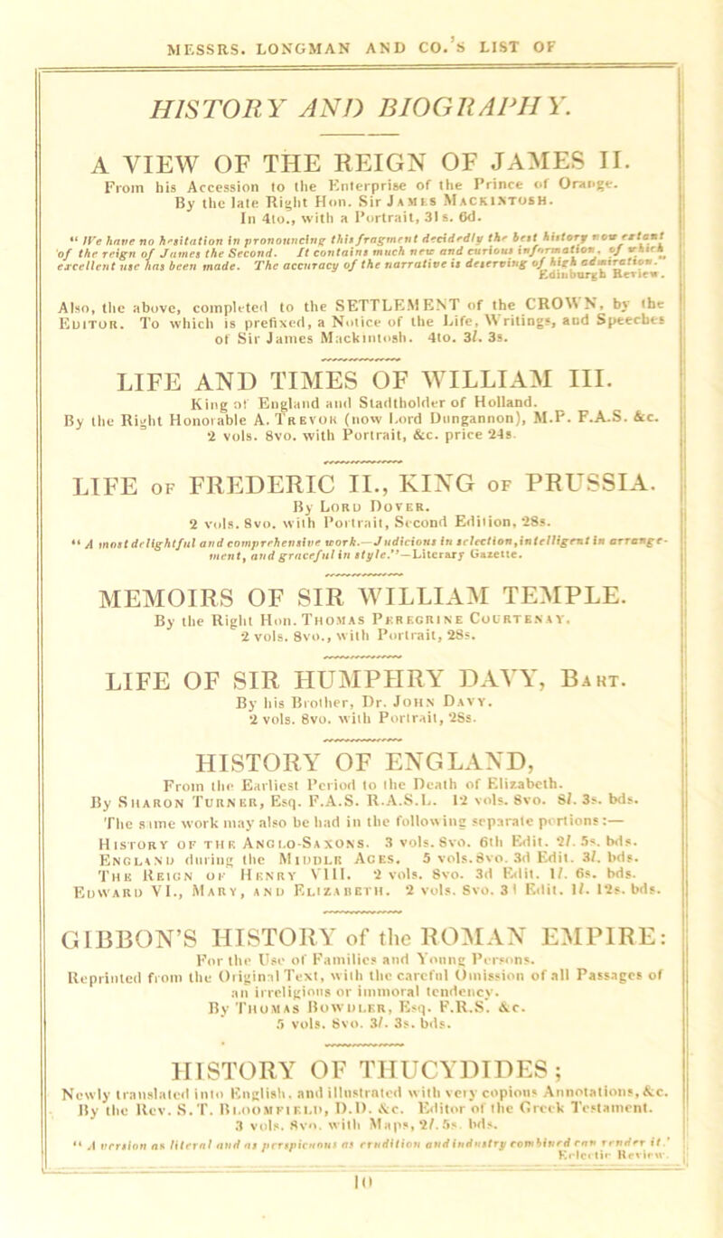 HISTORY AND BIOGRAPHY. A VIEW OF THE REIGN OF JAMES II. From his Accession to the Enterprise of the Prince of Orange. By the late Right Hon. Sir James Mackintosh. In 4to., with a Portrait, 31s. (Kl. “ IVe have no hesitation in pronouncing this fragment decidedly the best hiitory now extant of the reign of James the Second. It contains much netc and curious information cf vfii'h excellent use has been made. The accuracy of the narrative is deserving of high admtratton. Edinburgh Renew. Also, the above, completed to the SETTLEMENT of the CRONN N, by the Editor. To which is prefixed, a Notice of the Life, \\ riling?, and Speeches of Sir James Mackintosh. 4to. 3l. 3s. LIFE AND TIMES OF WILLIAM III. King of England and Stadtholder of Holland. By the Right Honorable A. Trevor (now Lord Dungannon), M.P. F.A.S. See. 2 vols. 8vo. with Portrait, &c. price ‘24s LIFE of FREDERIC II., KING of PRUSSIA. By Lord Dover. 2 vols. 8vo. with Portrait, Second Ediiion, 28s. “ A most delightful and comprehensive itork.—Judicions in selection,intelligent in arrange- ment, and graceful in style.*’—Literary Gazette. MEMOIRS OF SIR WILLIAM TEMPLE. By the Right Hon. Thomas Peregrine Courtenay. 2 vols. 8vo., with Portrait, 28s. LIFE OF SIR HUMPHRY DAVY, Bakt. By his Brother, Dr. John Davy. 2 vols. 8vo. with Portrait, 2Ss. HISTORY OF ENGLAND, From the Earliest Period to the Death of Elizabeth. By Sharon Turner, Esq. F.A.S. R.A.S.L. 12 vols. 8vo. 8/. 3s. bds. The same work may also be bad in tbe following separate portions:— History of the Anglo-Saxons. 3 vols. 8vo. 6th Edit. 2/. 5s. bds. Encmsij during tbe Middle Aces. 5 vols.8vo. 3d Edit. 3/. bds. The Reign of Henry VIII. 2 vols. 8vo. 3d Edit. 1/. 6s. bds. Edward VI., Mary, and Elizabeth. 2 vols. Svo. 3 I Edit. 1/. 12s. bds. GIBBON’S HISTORY of the ROMAN EMPIRE: For the Use of Families and Young Persons. Reprinted from the Original Text, with the careful Omission of .all Passages of an irreligious or immoral tendency. By Thomas Bowdler, Esq. F.R.S. &c. 5 vols. Svo. 3/. 3s. bds. HISTORY OF THUCYDIDES; Newly translated into English, and illustrated with vciy copious Annotations,&c. By the Rev. S.T. Bloomfield, D.D. \c. Editor ot the Greek Testament. 3 vols. Svo. with Maps, 2/.5s bds. “ A version as literal and as perspicuous as erudition and industry combined ran tender it.’ Krlcetir Rcvirw. j ID