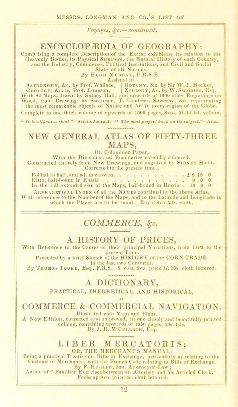 Voyages, fyc.—continued. ENCYCLOPAEDIA OF GEOGRAPHY: Comprising a complete Description of the Earth; exhibiting it* relation to the Heavenly Bodies, its Physical Structure, the Natural History of each Country, and the Industry, Commerce, Political Institutions, and Civil and Social State of all Nations. By Hugh Murray, F.R.S.E. Assisted in Astronomy, &c. by Prof. Wallace, I Botany, &c. by Sir W. J. Hooker, Geology, &c. by Prof. Jameson, | Zoology, &c. by W. Swainson, Esq. With 82 Maps, drawn by Sidney Hall, and upwards of 1000 other Engraving on Wood, from Drawings by Swainson, T. Landseer, Sowerby, Ac. representing the most remarkable objects of Nature and Art in every region of the Globe. Complete in one thick volume of upwards of 1500 pages, Svo., 3/. hf bd. vellum. “ It is without a rival.”—Asiatic Journal.—“ The most perfect book on its subject.—Atlas. NEW GENERAL ATLAS OF FIFTY-THREE MAPS, On Colombier Paper, Willi the Divisions and Boundaries carefnlly coloured. Constructed entirely from New Drawings, and engraved by Sidney Hill. (Corrected to the present time). Folded in haif, and bd. in canvass £8 IS 6 Ditto, half-bound in Russia 990 in the full extended size of the Maps, half-bonnd in Russia . 10 0 0 Alphabetical Index of all the Names contained in the above Atlas, With references to the Number of the Maps, and to the Latitude and Longitude iu which the Places are to be found. Royal Svo. 21s. cloth. COMMERCE, Sfc. A HISTORY OF PRICES, With Reference to the Causes of their principal Variations, from 1792 to the present Time. Preceded by a brief Sketch of the HISTORY of the CORN TRADE in the last two Centuries. By Thomas Tooke, Esq., F.R.S. 2 vols. 8vo. price 1/. 16s. cloth lettered. A DICTIONARY, PRACTICAL, THEORETICAL, AND HISTORICAL, COMMERCE & COMMERCIAL NAVIGATION. Illustrated with Maps and Plans. A New Edition, corrected and improved, in one closely and beautifully-printed volume, containing upwards of 1350 pages, 50s. bds. By J. R. M'Cdlloch, Esq. LIBER MERCATORIS; OR, THE MERCHANT’S MANUAL: Being a practical Treatise on Bills of Exchange, particularly as relating to the Customs of Merchants; with the French Code relating to Bills of Exchange. By F. Hoblkr, Jim. Attorncy-at-Law ; Author of “ Familiar Exercises between an Attorney and his Articled Clerk.” Foolscap Svo. price 6s. cloth lettered.