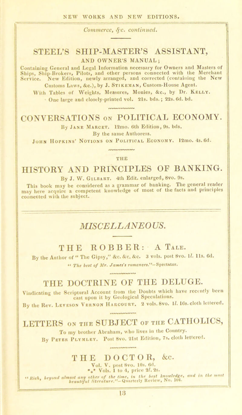 Commerce, $-c. continued. STEEL’S SHIP-MASTER’S ASSISTANT, AND OWNER’S MANUAL; Containing General and Legal Information necessary for Owners and Masters of Ships, Ship-Brokers, Pilots, and other persons connected with the Merchant Service. New Edition, newly arranged, and corrected (containing the New Customs Laws, &c.), by J. Stikeman, Custom-House Agent. With Tables of Weights, Measures, Monies, &c., by Dr. Kelly. One large and closely-printed vol. 21s. bds.; 22s. Cd. bd. CONVERSATIONS on POLITICAL ECONOMY. By Jane Marcet. 12mo. 6th Edition, 9s. bds. By the same Authoress. John Hopkins’ Notions on Political Economy. 12mo. 4s.6d. THE HISTORY AND PRINCIPLES OF BANKING. By J. W. G i LB ART. 4th Edit, enlarged, 8vo. 9s. This book may be considered as a grammar of banking. The general reader may here acquire a competent knowledge ot most of the facts and piinciples connected with the subject. MISCELLANEO US. THE ROBBER: A Tale. By the Author of “ The Gipsy,” &c. &c. &c. 3 vols. post 8vo. U. 11s. G<1. “ The belt of Mr. James's romances.”— Spectator. THE DOCTRINE OF THE DELUGE. Vindicating the Scriptural Account from the Doubts which have recently been cast upon it by Geological Speculations. By the Rev. Leveson Vernon Harcourt. 2 vols. 8vo. \l. lfls. cloth lettered. LETTERS on the SUBJECT of tiie CATHOLICS, To my brother Abraham, who lives in the Country. By Peter Plymley. Post 8vo. 21st Edition, 7s. cloth lettered. THE D O C T O R, &c. Vol. V. post 8vo. 10s. 6(1. *.* Vols. 1 to 4, price 2/. 2s. Rich, beyond almoU any other of the time, in \heje.t *»»•'«*«. the * beautiful literature.’’-Quarterly Review, No. 104.