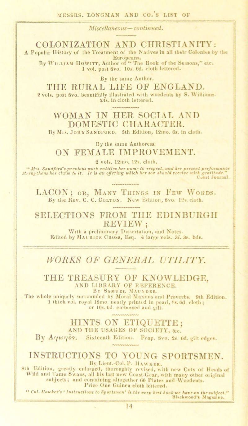 Miscellanea us—cant i n ued. COLONIZATION AND CHRISTIANITY: A Popular History of the Treatment of the Natives in all their Colonies Ly the j Europeans. By William Ho'witt, Author of “ The Book of the Seasons,” etc. 1 voi. post 8vo. 10s. Od. cloth lettered. By the same Author. THE RURAL LIFE OF ENGLAND. 2 vols. post 8vo. beautifully illustrated with woodcuts by S. William* 24s. in cloth lettered. WOMAN IN HER SOCIAL AND DOMESTIC CHARACTER. By Mrs. John Sanuford. 5th Edition, 12mo. Os. in cloth. By the same Authoress. ON FEMALE IMPROVEMENT. 2 vols. 12liio. 12s. cloth. “ Mrs. Sandjord's previous work entitles her name to respect, and hrr present perJortmnr.ee j strengthens her claim to it. It is an offering which her sex should receive with gratitude. Ccjurl Journal. ; LACON ; on, Many Things in Few Words. By the Rev. C. C. Colton. New Edition, 8vo. 12s. cloth. SELECTIONS FROM THE EDINBURGH REVIEW ; With a preliminary Dissertation, and Notes. Edited by Mai rick Cross, Esq. 4 large vols. 31. 3s. bds. WORKS OF GENERAL UTILITY. THE TREASURY OF KNOWLEDGE, AND LIBRARY OP REFERENCE. By Samuel Maunder. The whole uniquely un rounded by Moral Maxims and Proverbs. 9th Edition. 1 thick vol. royal lSino. neatly printed in pearl, fs. fid cloth ; or 10s. Od. embossed and gilt. HINTS ON ETIQUETTE; AND THE USAGES OF SOCIETY, &c. By Atyoxyos. Sixteenth Edition. Fcap. Svo. 2s Gd. gilt edges. INSTRUCTIONS TO YOUNG SPORTSMEN. By Lieut.-Col. P. Hawker. 8th Edition, greatly enlarged, thoroughly revised, with new Cuts of Heads of i Wild and Tame Swans, all his last new Coast Gear, with many other otiginal subjects; and containing altogether 60 Plates and Woodcuts. Price One Guinea cloth lettered. “ Col. Ilaukrr’s • Instruct)',Jit to Sportsmen' Is thr verp brst book irr have on tbr subject.” Blackwood *• HifudOB.