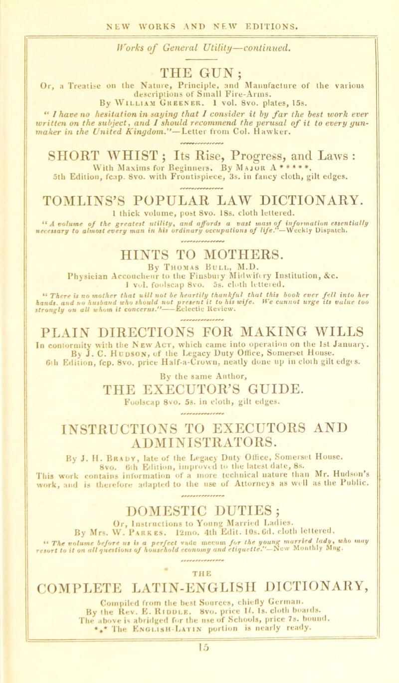 Il'orks of General Utility—continued. THE GUN ; Or, a Treatise on the Nature, Principle, and Manufacture of the various descriptions of Small Fire-Arms. By William Gkeener. 1 vol. 8vo. plates, 15s. “ I have no hesitation in saying that I consider it by far the best work ever written on the subject, and I should recommend the perusal of it to every gun- maker in the United Kingdom.''—Letter from Col. Hawker. SHORT WHIST ; Its Rise, Progress, and Lairs : With Maxims for Beginners, By Major A * * * * *. 5th Edition, fcap. 8vo. with Frontispiece, 3s. in fancy cloth, gilt edges. TOMLINS’S POPULAR LAW DICTIONARY. 1 thick volume, post 8vo. 18s. cloth lettered. “ A volume of the greatest utility, and affords a vast mass of information essentially necessary to almost every man in his ordinary occupations of life.’—Weekly Dispatch. HINTS TO MOTHERS. By Thomas Bull, M.D. Physician Accoucheur to the Fiusbuiy Midwifery Institution, &c. 1 vol. foolscap 8vo. 5s. cloth Uttered. “ There is no mother that will not be heartily thankful that this book ever fell into her hands, and no husband tcho should not present it to his wife. We cannot urge its value too strongly on all whom it concerns. Eclectic Review. PLAIN DIRECTIONS FOR MAKING WILLS In comormity with the New Act, which came into operation on the 1st January. By J. C. Hudson, of the Legacy Duty Office, Somerset House. Sill Edition, fcp. 8vo. price Half-a-Crown, neatly done up in cloth gilt edges. By the same Author, THE EXECUTOR’S GUIDE. Foolscap 8vo. 5s. in cloth, gilt edges. INSTRUCTIONS TO EXECUTORS AND ADMINISTRATORS. By J. H. Brady, late of the Legacy Duty Oilice, Somerset House. 8vo. 01 h Edition, improved to the latest date, 8s. This work contains information of a more technical nature than Mr. Hudson's work, and is therefore adapted to the use of Attorneys as well as the Public. DOMESTIC DUTIES; Or, Instructions to Young Married Ladies. By Mrs. W. Parkes. 12mo. 4th Edit. 10s.Cd. cloth lettered. ** The volume before us is a perfect vade mecnin f<ir the young married who may resort to it on all questions of household economy and etiquette.— New Monthly Mag. THE COMPLETE LATIN-ENGLISIT DICTIONARY, Compiled from the best Sources, chiefly German. By the Rev. E. Kiddle. 8vo. price U. Is. cloth boards. The above is abridged for the use of Schools, price 7s. bound. •#* The English-Latin portion is nearly ready.