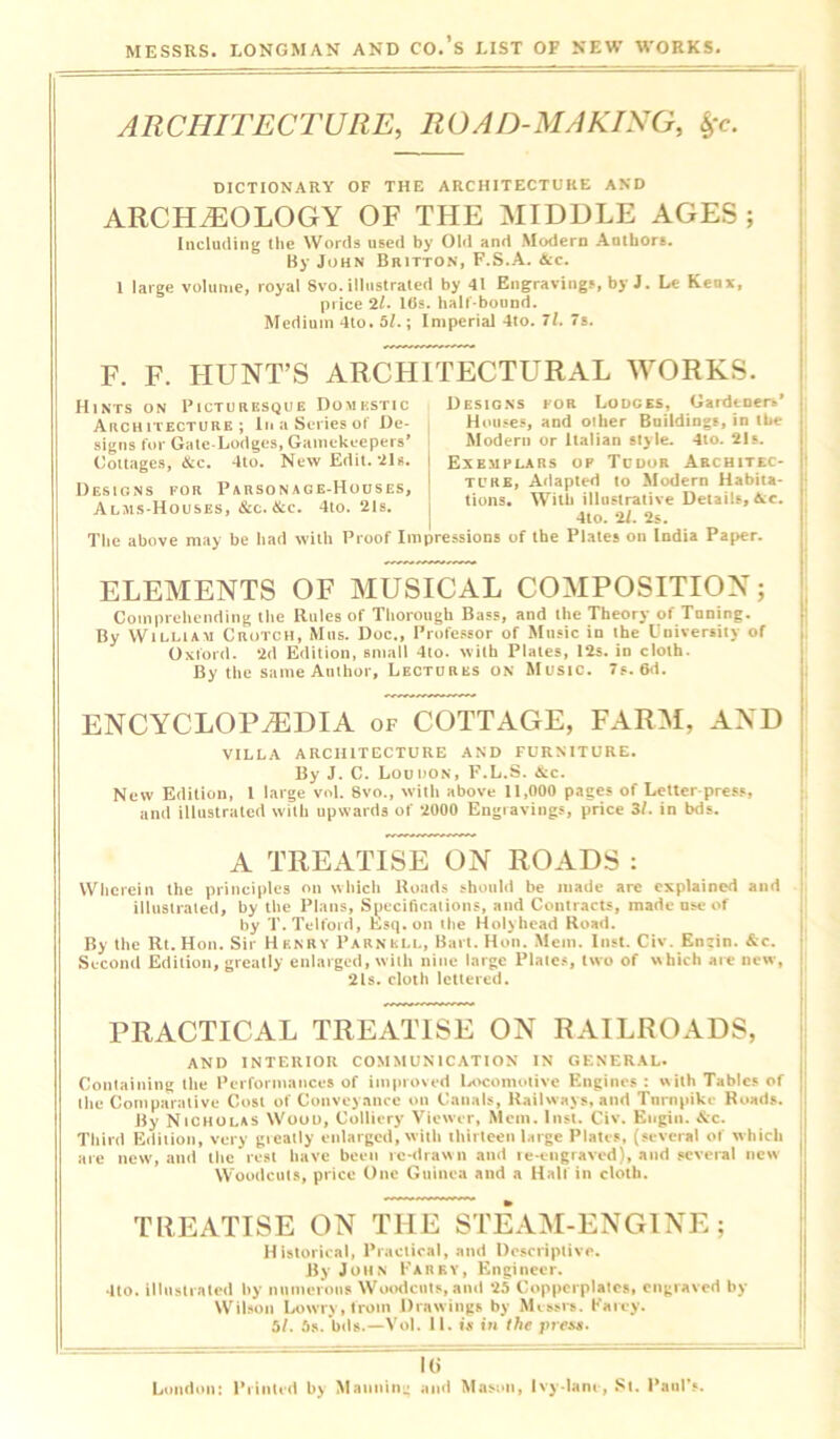 ARCHITECTURE, ROAD-MAKING, £c. DICTIONARY OF THE ARCHITECTURE AND ARCHAEOLOGY OF THE MIDDLE AGES ; Including the Words used by Old and Modern Authors. By John Britton, F.S.A. &c. 1 large volume, royal Svo. illustrated by 41 Engravings, by J. Le Keux, price 2i. lbs. half-bound. Medium 4to. 5/.; Imperial 4to. 71. 7s. F. F. HUNT’S ARCHITECTURAL WORKS. Designs for Lodges, Gardener*' Houses, and other Buildings, in the Modern or llalian style. 4to. 21s. Exemplars op Tudor Architec- ture, Adapted to Modern Habita- tions. With illustrative Details, &c. 4to. 'll. 2s. The above may be had with Proof Impressions of the Plates on India Paper. Hints on Picturesque Domestic Architecture; In a Series of De- signs for Gate-Lodges, Gamekeepers' Cottages, &c. 4to. New Edit. 21s. Designs for Parsonage-Houses, Alms-Houses, &c. &c. 4to. 21s. ELEMENTS OF MUSICAL COMPOSITION; Comprehending the Rules of Thorough Bass, and the Theory of Tuning. By Willia-u Crotch, Mils. Doc., Professor of Music in the University of Oxford. 2d Edition, small 4to. with Plates, 12s. in cloth. By the same Author, Lectures on Music. 7s. 6d. ENCYCLOPAEDIA of COTTAGE, FARM, AND VILLA ARCHITECTURE AND FURNITURE. By J. C. Louhon, F.L.S. &c. New Edition, 1 large vol. 8vo., with above 11,000 pages of Letter press, and illustrated with upwards of 2000 Engravings, price 31. in bds. A TREATISE ON ROADS : Wherein the principles on which Roads should be made are explained and illustrated, by the Plans, Specifications, and Contracts, made use of by T. Telford, Esq. on the Holyhead Road. By the Rt. Hon. Sir Henry Parnell, Bart. Hon. Mem. Inst. Civ. Engin. &c. Second Edition, greatly enlarged, with nine large Plates, two of which are new, 2is. cloth lettered. PRACTICAL TREATISE ON RAILROADS, AND INTERIOR COMMUNICATION IN GENERAL. Containing the Performances of improved Locomotive Engines: with Tables of llie Comparative Cost of Conveyance on Canals, Railways, and Turnpike Roads. By Nicholas Woou, Colliery Viewer, Mem. Inst. Civ. Eugin. &c. Third Edition, very greatly enlarged, with thirteen large Plates, (several of w hich are new, and the rest have been re-drawn and re-engraved), and several new Woodcuts, price One Guinea and a Half in cloth. TREATISE ON THE STEAM-ENGINE; Historical, Practical, and Descriptive. By John Parry, Engineer. 4to. illustrated by numerous Woodcuts, and 25 Copperplates, engraved by Wilson Lowry, from Drawings by Messrs. Farcy. 5/. 5s. bds.—Vol. 11. is in the press. Hi Loudon: Printed b) Manning and Mason, Ivy-lane, St. Paul’s.