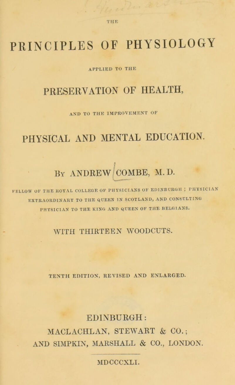 THE PRINCIPLES OF PHYSIOLOGY APPLIED TO THE PRESERVATION OF HEALTH, AND TO THE IMPROVEMENT OF PHYSICAL AND MENTAL EDUCATION. By ANDREW COMBE, M.D. FELLOW OF THE ROYAL COLLEGE OF PHYSICIANS OK EDINBURGH ; PHYSICIAN- EXTRAORDINARY TO THE QUEEN IN SCOTLAND, AND CONSULTING PHYSICIAN TO THE KING AND QUEEN OF THE BELGIANS. WITH THIRTEEN WOODCUTS. TENTH EDITION, REVISED AND ENLARGED. EDINBURGH: MACLACHLAN, STEWART & CO.; AND SIMPKIN, MARSHALL & CO., LONDON. MDCCCXLI.
