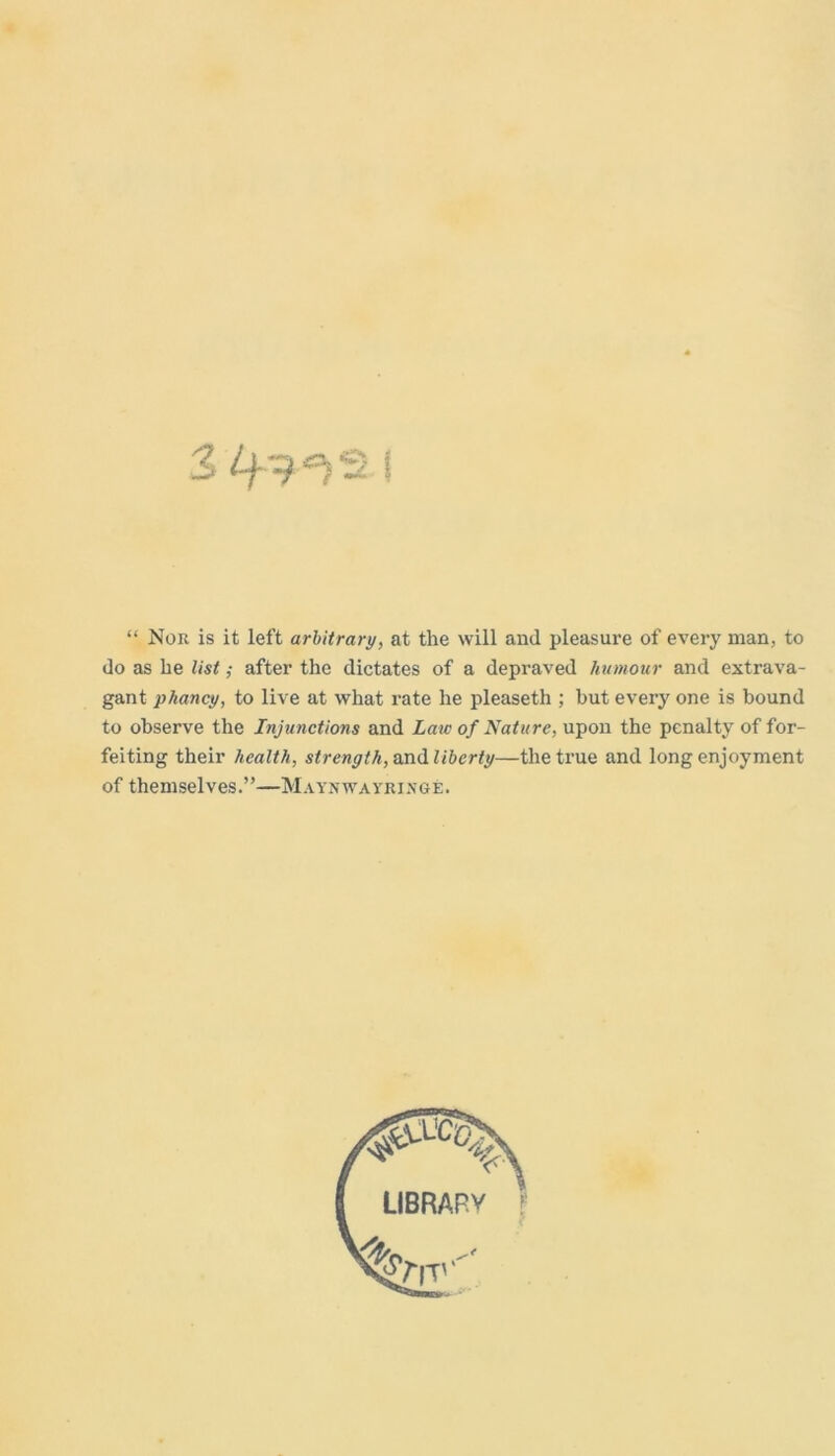 “ Nor is it left arbitrary, at the will and pleasure of every man, to do as he list; after the dictates of a depraved humour and extrava- gant phancy, to live at what rate he pleaseth ; but every one is bound to observe the Injunctions and Law of Nature, upon the penalty of for- feiting their health, strength, andlibcrty—the true and long enjoyment of themselves.”—Maynwayringe.