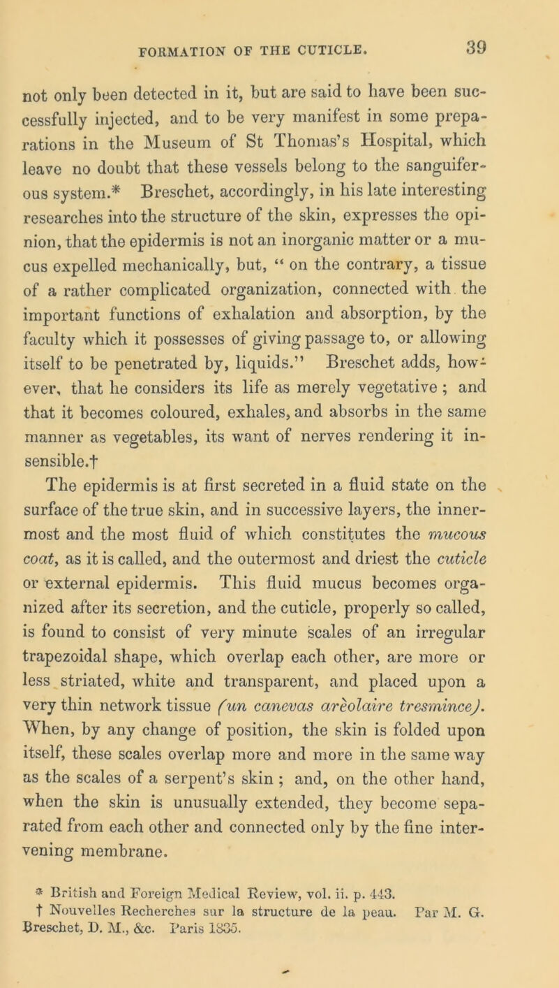 FORMATION OF THE CUTICLE. not only been detected in it, but are said to have been suc- cessfully injected, and to be very manifest in some prepa- rations in the Museum of St Thomas’s Hospital, which leave no doubt that these vessels belong to the sanguifer- ous system.* Breschet, accordingly, in his late interesting researches into the structure of the skin, expresses the opi- nion, that the epidermis is not an inorganic matter or a mu- cus expelled mechanically, but, “ on the contrary, a tissue of a rather complicated organization, connected with the important functions of exhalation and absorption, by the faculty which it possesses of giving passage to, or allowing itself to be penetrated by, liquids.” Breschet adds, how- ever, that he considers its life as merely vegetative ; and that it becomes coloured, exhales, and absorbs in the same manner as vegetables, its want of nerves rendering it in- sensible.t The epidermis is at first secreted in a fluid state on the surface of the true skin, and in successive layers, the inner- most and the most fluid of which constitutes the mucous coat, as it is called, and the outermost and driest the cuticle or external epidermis. This fluid mucus becomes orga- nized after its secretion, and the cuticle, properly so called, is found to consist of very minute scales of an irregular trapezoidal shape, which overlap each other, are more or less striated, white and transparent, and placed upon a very thin network tissue fun canevas areolaire tresmincej. When, by any change of position, the skin is folded upon itself, these scales overlap more and more in the same way as the scales of a serpent’s skin ; and, on the other hand, when the skin is unusually extended, they become sepa- rated from each other and connected only by the fine inter- vening membrane. * British and Foreign Medical Review, vol. ii. p. 443. t Nouvelles Recherches sur la structure de la peau. Par M. G. Breschet, D. M., &c. Paris 1835.