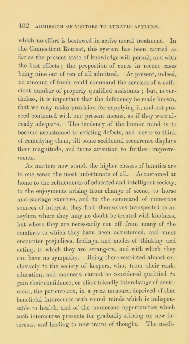 which no effort is bestuwed in active moral treatment. In the Connecticut Iletreat, this system has been carried as far as the present state of knowledge will permit, and with the best effects ; the proportion of cures in recent cases being nine out of ten of all admitted. At present, indeed, no amount of funds could command the services of a suffi- cient number of properly qualified assistants ; but, never- theless, it is important that the deficiency be made known, that we may make provision for supplying it, and not pro- ceed contented with our present means, as if they were al- ready adequate. The tendency of the human mind is to become accustomed to existing defects, and never to think of remedying them, till some accidental occurrence displays their magnitude, and turns attention to further improve- ments. As matters now stand, the higher classes of lunatics are in one sense the most unfortunate of all. Accustomed at home to the refinements of educated and intelligent society, to the enjoyments arising from change of scene, to horse and carriage exercise, and to the command of numerous sources of interest, they find themselves transported to an asylum where they may no doubt be treated with kindness, but w here they are necessarily cut off from many of the comforts to which they have been accustomed, and must encounter prejudices, feelings, and modes of thinking and acting, to which they are strangers, and with which they can have no sympathy. Being there restricted almost ex- clusively to the society of keepers, who, from their rank, education, and manners, cannot be considered qualified to train their confidence, or elicit friendly interchange of senti- ment, the patients are, in a great measure, deprived of that beneficial intercourse with sound minds which is indispen- sable to health, and of the numerous opportunities which such intercourse presents for gradually stirring up new in- terests, and leading to new trains of thought. The medi-