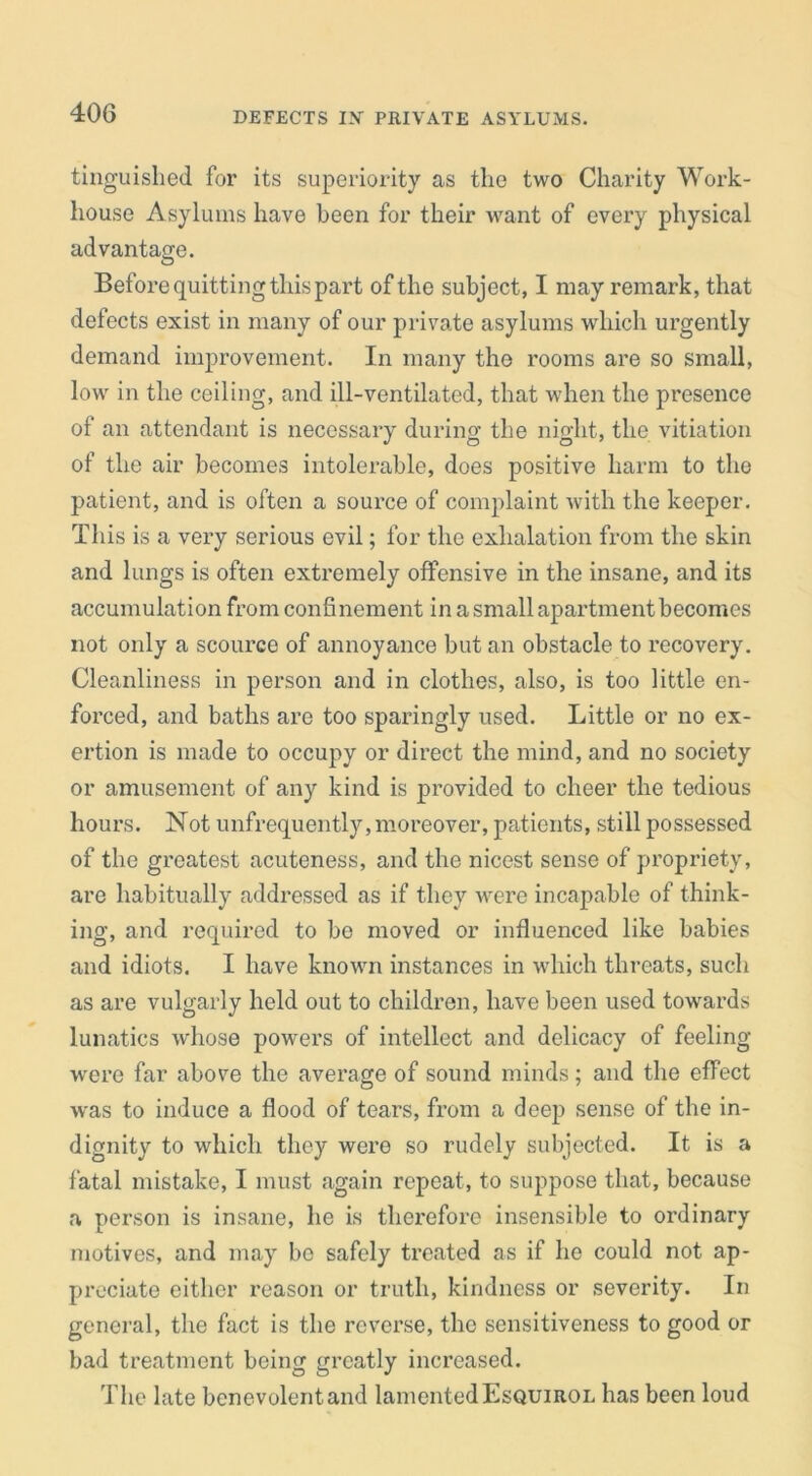 DEFECTS IX PRIVATE ASYLUMS. tinguished for its superiority as the two Charity Work- house Asylums have been for their want of every physical advantage. Before quitting this part of the subject, I may remark, that defects exist in many of our private asylums which urgently demand improvement. In many the rooms are so small, low in the ceiling, and ill-ventilated, that when the presence of an attendant is necessary during the night, the vitiation of the air becomes intolerable, does positive harm to the patient, and is often a source of complaint with the keeper. This is a very serious evil; for the exhalation from the skin and lungs is often extremely offensive in the insane, and its accumulation from confinement in a small apartment becomes not only a scource of annoyance but an obstacle to recovery. Cleanliness in person and in clothes, also, is too little en- forced, and baths are too sparingly used. Little or no ex- ertion is made to occupy or direct the mind, and no society or amusement of any kind is provided to cheer the tedious hours. Not unfrequently, moreover, patients, still possessed of the greatest acuteness, and the nicest sense of propriety, are habitually addressed as if they were incapable of think- ing, and required to bo moved or influenced like babies and idiots. I have known instances in which threats, such as are vulgarly held out to children, have been used towards lunatics whose powers of intellect and delicacy of feeling were far above the average of sound minds; and the effect was to induce a flood of tears, from a deep sense of the in- dignity to which they were so rudely subjected. It is a fatal mistake, I must again repeat, to suppose that, because a person is insane, he is therefore insensible to ordinary motives, and may bo safely treated as if he could not ap- preciate either reason or truth, kindness or severity. In general, the fact is the reverse, the sensitiveness to good or bad treatment being greatly increased. The late benevolent and lamented Esquirol has been loud