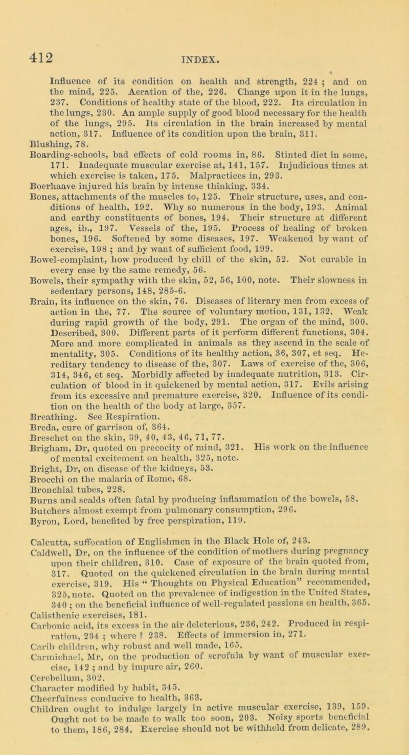 Influence of its condition on health and strength, 224 ; and on the mind, 225. Aeration of the, 226. Change upon it in the lungs, 237. Conditions of healthy state of the blood, 222. Its circulation in the lungs, 230. An ample supply of good blood necessary for the health of the lungs, 295. Its circulation in the brain increased by mental action, 317. Influence of its condition upon the brain, 311. Blushing, 78. Boarding-schools, bad effects of cold rooms in, 86. Stinted diet in some, 171. Inadequate muscular exercise at, 141, 157. Injudicious times at which exercise is taken, 175. Malpractices in, 293. Boerhaave injured his brain by intense thinking, 334. Bones, attachments of the muscles to, 125. Their structure, uses, and con- ditions of health, 192. Why so numerous in the body, 193. Animal and earthy constituents of bones, 194. Their structure at different ages, ib., 197. Vessels of the, 195. Process of healing of broken bones, 196. Softened by some diseases, 197. Weakened by want of exercise, 198 ; and by want of sufficient food, 199. Bowel-complaint, how produced by chill of the skin, 52. Not curable in every case by the same remedy, 56. Bowels, their sympathy with the skin, 52, 56, 100, note. Their slowness in sedentary persons, 148, 285-6. Brain, its influence on the skin, 76. Diseases of literary men from excess of action in the, 77. The source of voluntary motion, 131, 132. Weak during rapid growth of the body, 291. The organ of the mind, 300. Described, 300. Different parts of it perform different functions, 304. More and more complicated in animals as they ascend in the scale of mentality, 305. Conditions of its healthy action, 36, 307, et seq. He- reditary tendency to disease of the, 307. Laws of exercise of the, 306, 314, 346, et seq. Morbidly affected by inadequate nutrition, 313. Cir- culation of blood in it quickened by mental action, 317. Evils arising from its excessive and premature exercise, 320. Influence of its condi- tion on the health of the body at large, 357. Breathing. See Respiration. Breda, cure of garrison of, 364. Breschet on the skin, 39, 40, 43, 46, 71, 77. Brigham, Dr, quoted on precocity of mind, 321. His work on the influence of mental excitement on health, 325, note. Bright, Dr, on disease of the kidneys, 53. Brocchi on the malaria of Rome, 68. Bronchial tubes, 228. Burns and scalds often fatal by producing inflammation of the bowels, 58. Butchers almost exempt from pulmonary consumption, 296. Byron, Lord, benefited by free perspiration, 119. Calcutta, suffocation of Englishmen in the Black Hole of, 243. Caldwell, Dr, on the influence of the condition of mothers during pregnancy upon their children, 310. Case of exposure of the brain quoted from, 317. Quoted on the quickened circulation in the brain during mental exercise, 319. His “ Thoughts on Physical Education” recommended, 325, note. Quoted on the prevalence of indigestion in the United States, 340 5 on the beneficial influence of well-regulated passions on health, 365. Calisthenic exei’cises, 181. Carbonic acid, its excess in the air deleterious, 236, 242. Produced in respi- ration, 234 ; where ? 238. Effects of immersion in, 271. Carib children, why robust and well made, 165. Carmichael, Mr, on the production of scrofula by want of muscular exer- cise, 142 ; and by impure air, 260. Cerebellum, 302. Character modified by habit, 345. Cheerfulness conducive to health, 363. Children ought to indulge largely in active muscular exercise, 139, 159. Ought not to be made to walk too soon, 203. Noisy sports beneficial to them, 186, 284. Exercise should not be withheld from delicate, 289.