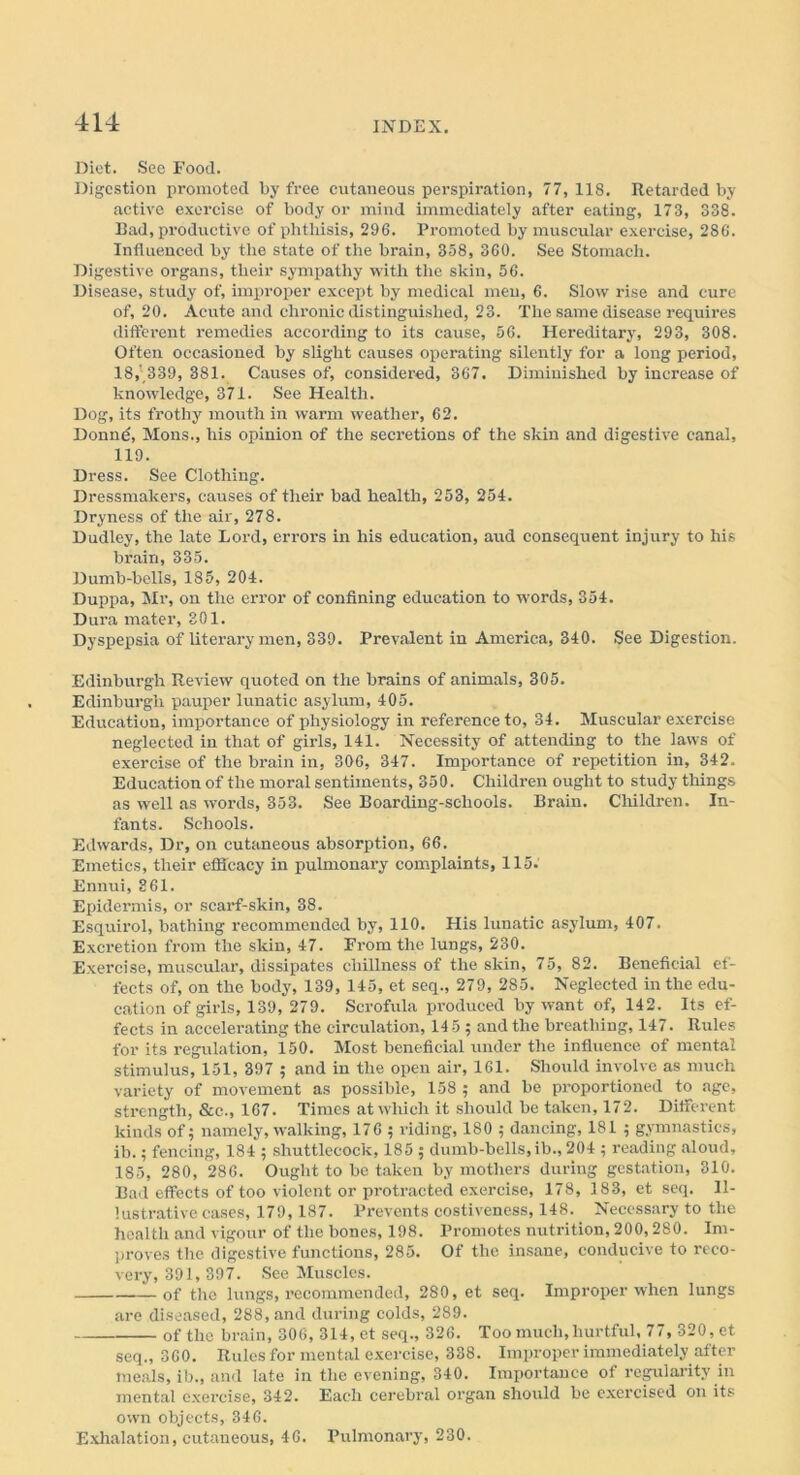 Diet. See Food. Digestion promoted by free cutaneous perspiration, 77, 118. Retarded by active exercise of body or mind immediately after eating, 173, 338. Bad, productive of phthisis, 296. Promoted by muscular exercise, 286. Influenced by the state of the brain, 358, 360. See Stomach. Digestive organs, their sympathy with the skin, 56. Disease, study of, improper except by medical men, 6. Slow rise and cure of, 20. Acute and chronic distinguished, 23. The same disease requires different remedies according to its cause, 56. Hereditary, 293, 308. Often occasioned by slight causes operating silently for a long period, 18,’ 339, 381. Causes of, considered, 367. Diminished by increase of knowledge, 871. See Health. Dog, its frothy mouth in warm weather, 62. Donne, Mons., his opinion of the secretions of the skin and digestive canal, 119. Dress. See Clothing. Dressmakers, causes of their bad health, 253, 254. Dryness of the air, 278. Dudley, the late Lord, errors in his education, and consequent injury to his brain, 335. Dumb-bells, 185, 204. Duppa, Mr, on the error of confining education to words, 354. Dura mater, 301. Dyspepsia of litei’ary men, 339. Prevalent in America, 340. See Digestion. Edinburgh Review quoted on the brains of animals, 305. Edinburgh pauper lunatic asylum, 405. Education, importance of physiology in reference to, 34. Muscular exercise neglected in that of girls, 141. Necessity of attending to the laws of exercise of the brain in, 306, 347. Importance of repetition in, 342. Education of the moral sentiments, 350. Children ought to study things as well as words, 353. See Boarding-schools. Brain. Children. In- fants. Schools. Edwards, Dr, on cutaneous absorption, 66. Emetics, their efficacy in pulmonary complaints, 115: Ennui, 361. Epidermis, or scarf-skin, 38. Esquirol, bathing recommended by, 110. His lunatic asylum, 407. Excretion from the skin, 47. From the lungs, 230. Exercise, muscular, dissipates chillness of the skin, 75, 82. Beneficial ef- fects of, on the body, 139, 145, et seq., 279, 285. Neglected in the edu- cation of girls, 139, 279. Scrofula produced by want of, 142. Its ef- fects in accelerating the circulation, 14 5 ; and the breathing, 147. Rules for its regulation, 150. Most beneficial under the influence of mental stimulus, 151, 397 ; and in the open air, 161. Should involve as much variety of movement as possible, 158 ; and be proportioned to age, strength, &c., 167. Times at which it should be taken, 172. Different kinds of; namely, walking, 176 ; riding, 180 ; dancing, 181 ; gymnastics, ib. 5 fencing, 184 ; shuttlecock, 185 ; dumb-bells,ib., 204 ; reading aloud, 185, 280, 286. Ought to be taken by mothers during gestation, 310. Bad effects of too violent or protracted exercise, 178, 183, et seq. Il- lustrative cases, 179, 187. Prevents costiveness, 148. Necessary to the health and vigour of the bones, 198. Promotes nutrition, 200,280. Im- proves the digestive functions, 285. Of the insane, conducive to reco- very, 391, 397. See Muscles. of the lungs, recommended, 280, et seq. Improper when lungs are diseased, 288, and during colds, 289. of the brain, 306, 314, et seq., 326. Too much,hurtful, 77, 320, et seq., 360. Rules for mental exercise, 338. Improper immediately after meals, ib., and late in the evening, 340. Importance of regularity in mental exercise, 342. Each cerebral organ should be exercised on its own objects, 346. Exhalation, cutaneous, 46. Pulmonary, 230.